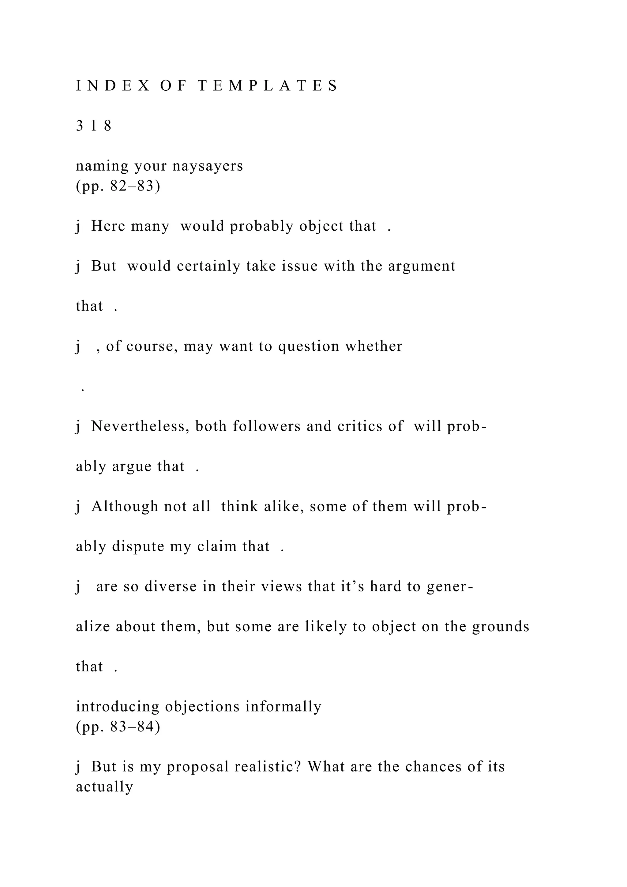 I N D E X O F T E M P L A T E S
3 1 8
naming your naysayers
(pp. 82–83)
j Here many would probably object that .
j But would certainly take issue with the argument
that .
j , of course, may want to question whether
.
j Nevertheless, both followers and critics of will prob-
ably argue that .
j Although not all think alike, some of them will prob-
ably dispute my claim that .
j are so diverse in their views that it’s hard to gener-
alize about them, but some are likely to object on the grounds
that .
introducing objections informally
(pp. 83–84)
j But is my proposal realistic? What are the chances of its
actually
 