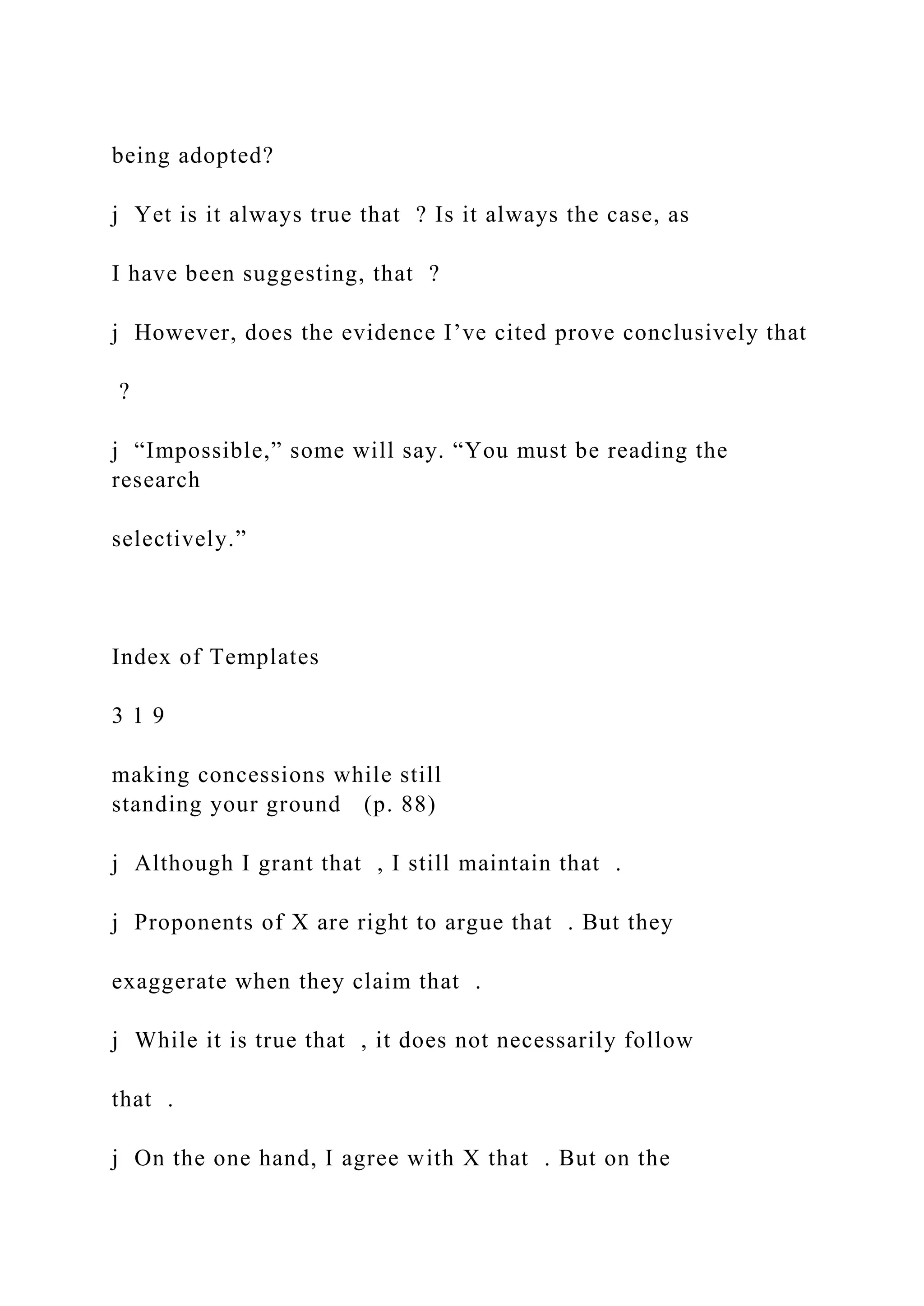 being adopted?
j Yet is it always true that ? Is it always the case, as
I have been suggesting, that ?
j However, does the evidence I’ve cited prove conclusively that
?
j “Impossible,” some will say. “You must be reading the
research
selectively.”
Index of Templates
3 1 9
making concessions while still
standing your ground (p. 88)
j Although I grant that , I still maintain that .
j Proponents of X are right to argue that . But they
exaggerate when they claim that .
j While it is true that , it does not necessarily follow
that .
j On the one hand, I agree with X that . But on the
 