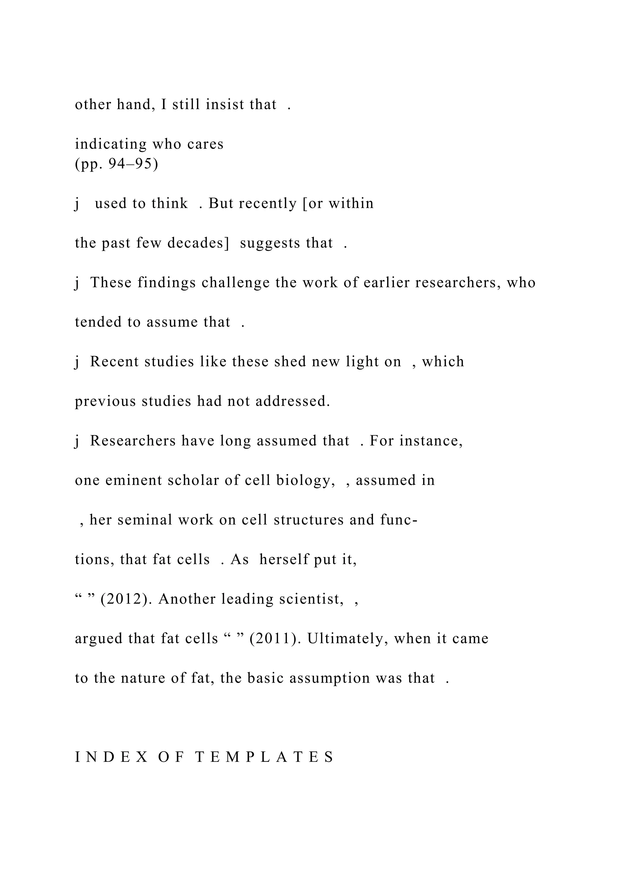 other hand, I still insist that .
indicating who cares
(pp. 94–95)
j used to think . But recently [or within
the past few decades] suggests that .
j These findings challenge the work of earlier researchers, who
tended to assume that .
j Recent studies like these shed new light on , which
previous studies had not addressed.
j Researchers have long assumed that . For instance,
one eminent scholar of cell biology, , assumed in
, her seminal work on cell structures and func-
tions, that fat cells . As herself put it,
“ ” (2012). Another leading scientist, ,
argued that fat cells “ ” (2011). Ultimately, when it came
to the nature of fat, the basic assumption was that .
I N D E X O F T E M P L A T E S
 