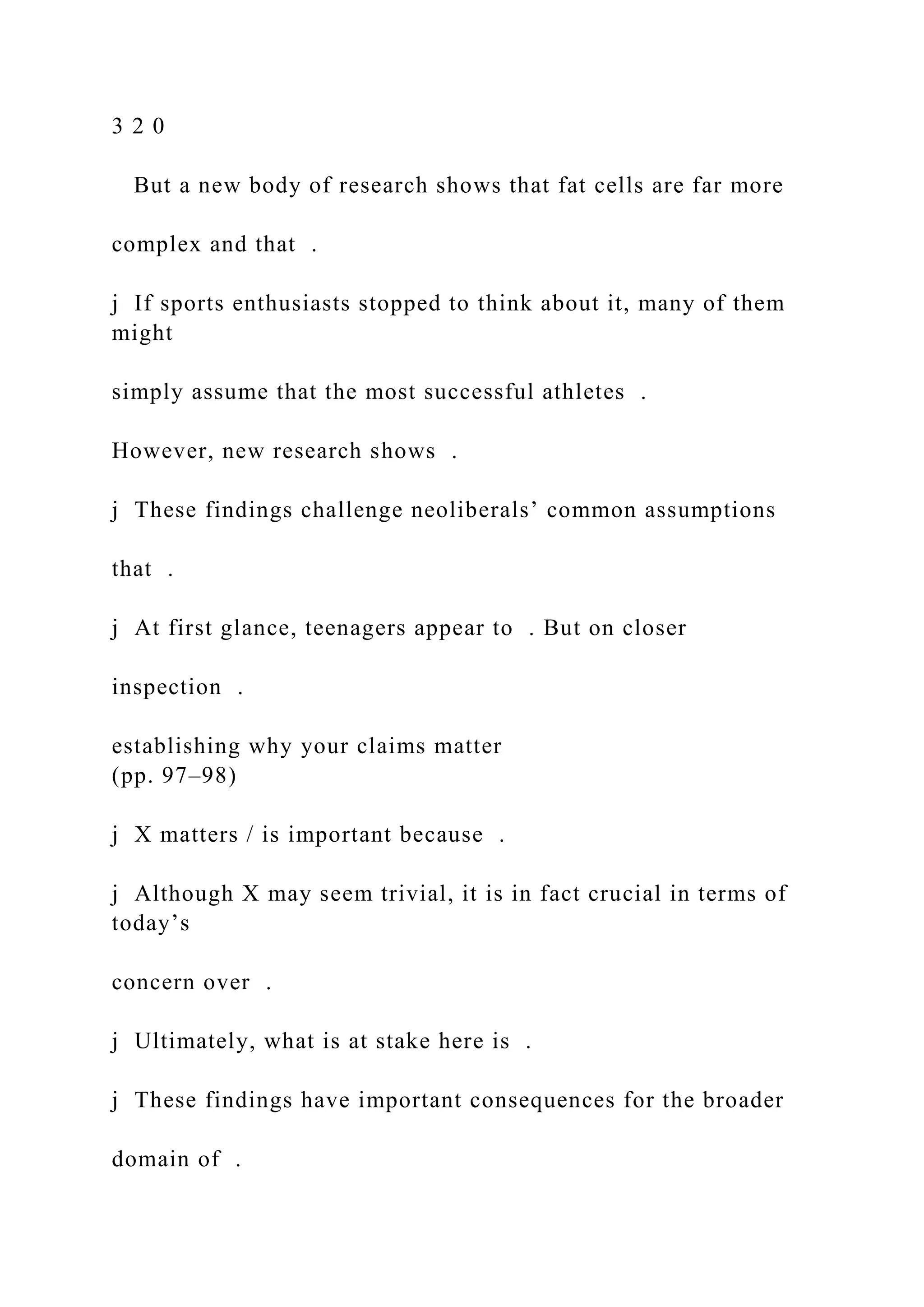 3 2 0
But a new body of research shows that fat cells are far more
complex and that .
j If sports enthusiasts stopped to think about it, many of them
might
simply assume that the most successful athletes .
However, new research shows .
j These findings challenge neoliberals’ common assumptions
that .
j At first glance, teenagers appear to . But on closer
inspection .
establishing why your claims matter
(pp. 97–98)
j X matters / is important because .
j Although X may seem trivial, it is in fact crucial in terms of
today’s
concern over .
j Ultimately, what is at stake here is .
j These findings have important consequences for the broader
domain of .
 