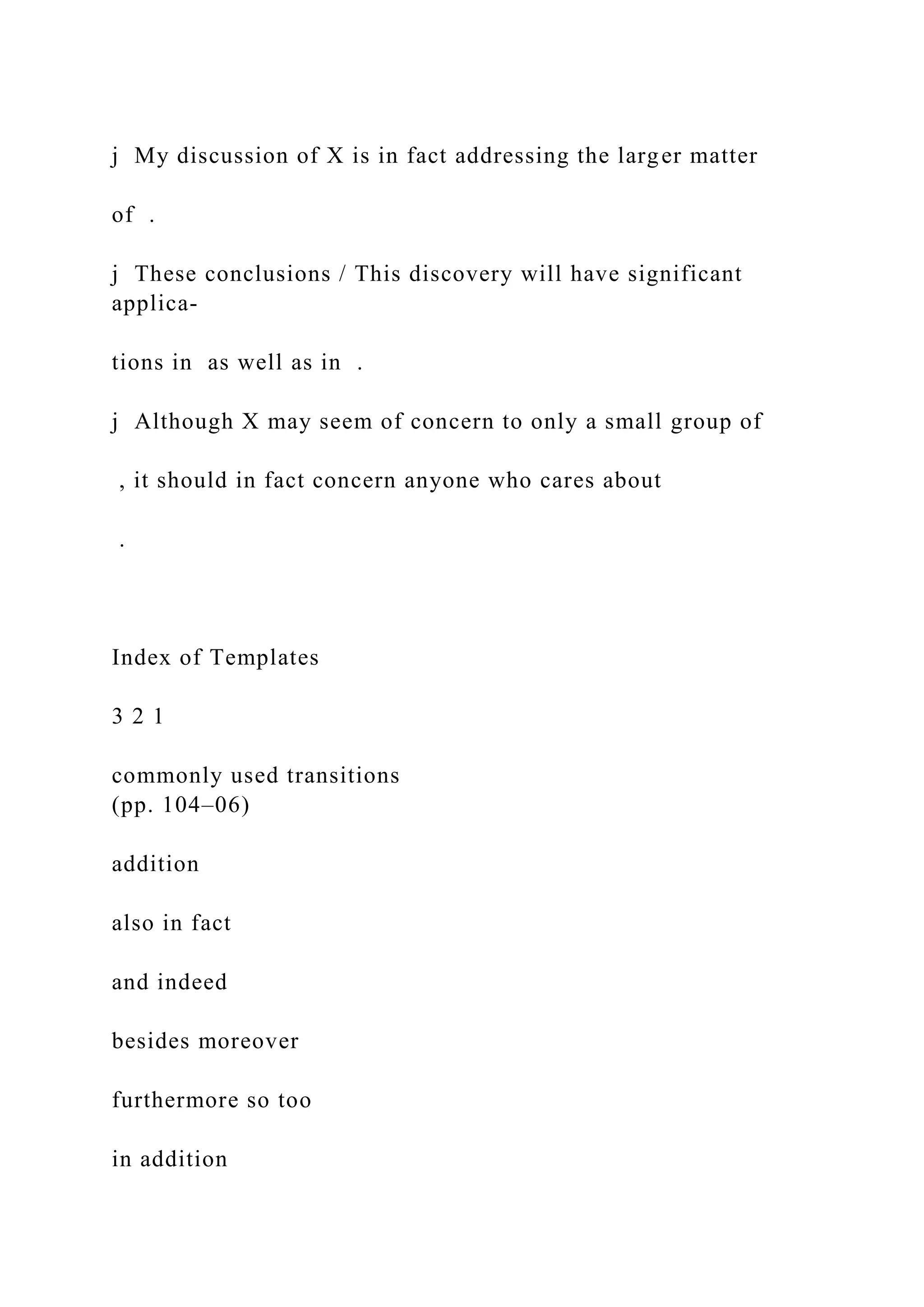 j My discussion of X is in fact addressing the larger matter
of .
j These conclusions / This discovery will have significant
applica-
tions in as well as in .
j Although X may seem of concern to only a small group of
, it should in fact concern anyone who cares about
.
Index of Templates
3 2 1
commonly used transitions
(pp. 104–06)
addition
also in fact
and indeed
besides moreover
furthermore so too
in addition
 