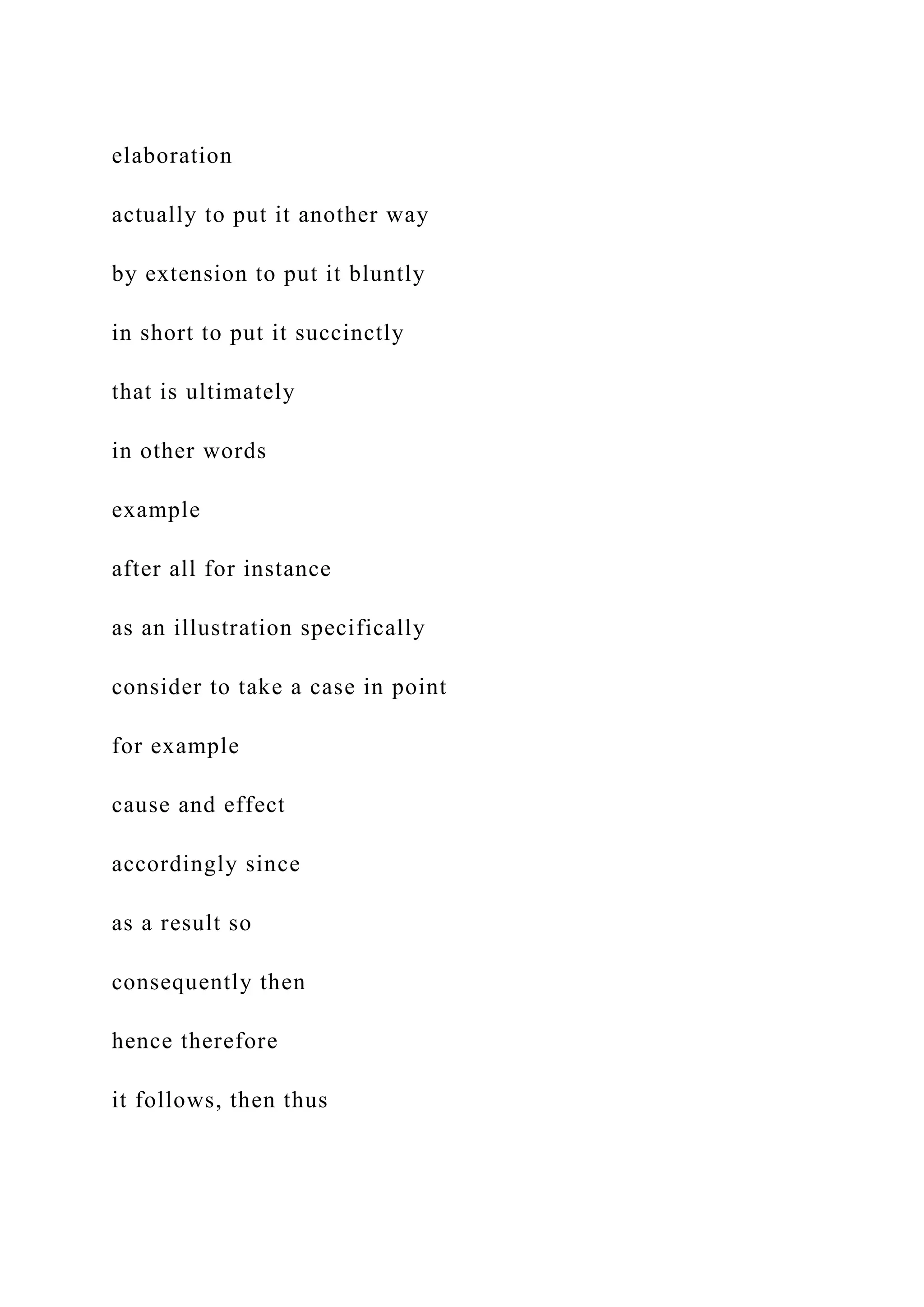 elaboration
actually to put it another way
by extension to put it bluntly
in short to put it succinctly
that is ultimately
in other words
example
after all for instance
as an illustration specifically
consider to take a case in point
for example
cause and effect
accordingly since
as a result so
consequently then
hence therefore
it follows, then thus
 
