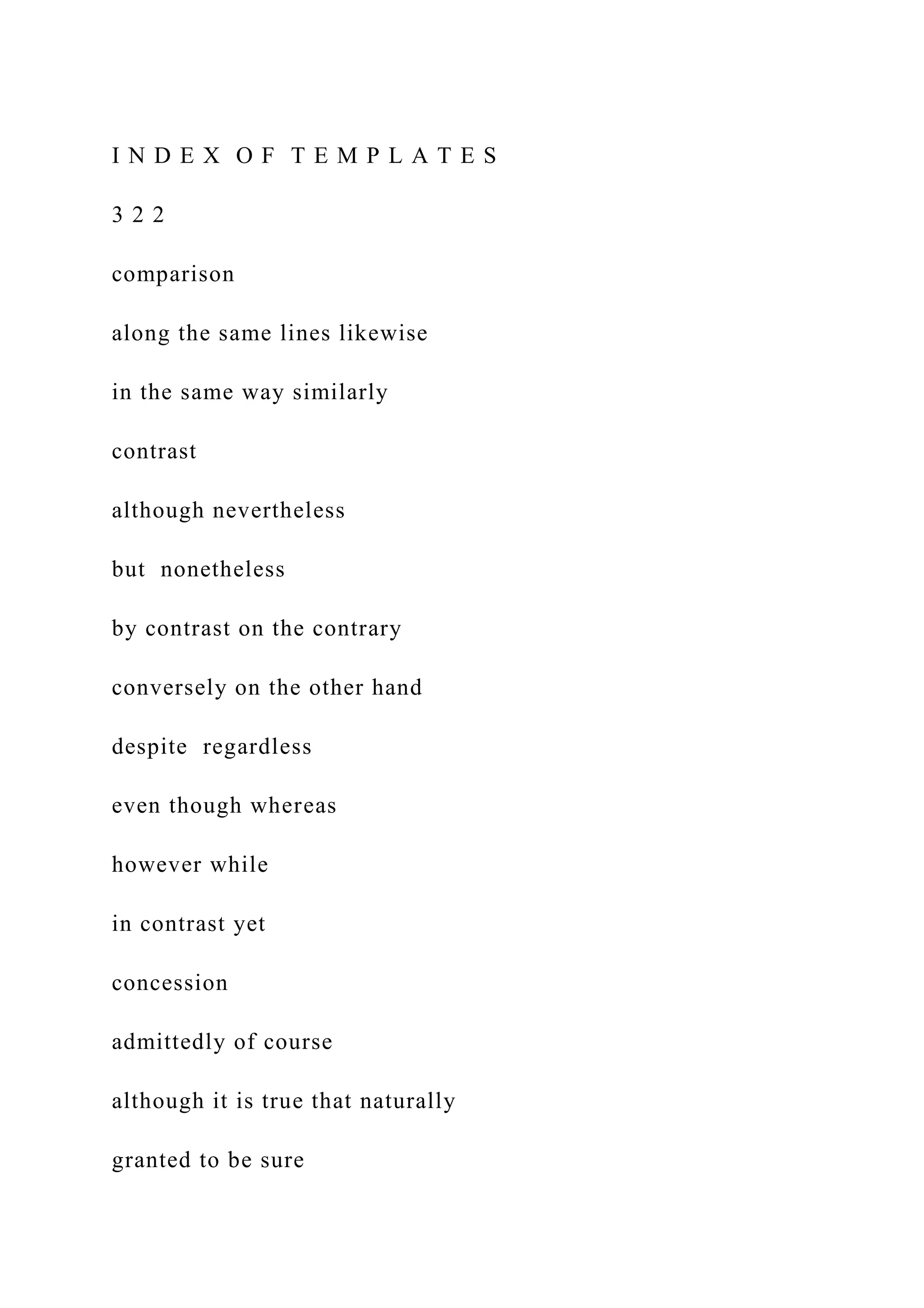 I N D E X O F T E M P L A T E S
3 2 2
comparison
along the same lines likewise
in the same way similarly
contrast
although nevertheless
but nonetheless
by contrast on the contrary
conversely on the other hand
despite regardless
even though whereas
however while
in contrast yet
concession
admittedly of course
although it is true that naturally
granted to be sure
 