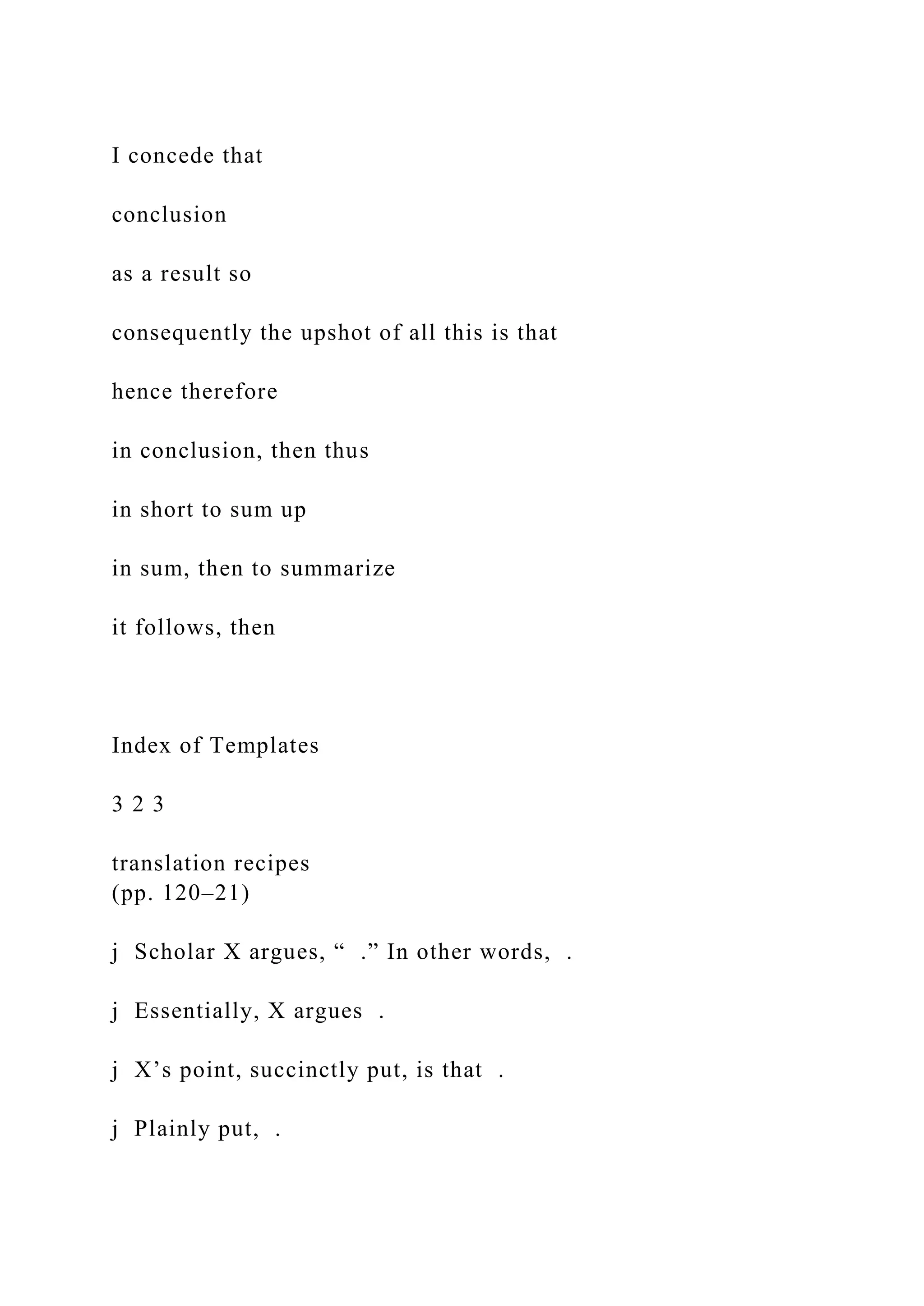 I concede that
conclusion
as a result so
consequently the upshot of all this is that
hence therefore
in conclusion, then thus
in short to sum up
in sum, then to summarize
it follows, then
Index of Templates
3 2 3
translation recipes
(pp. 120–21)
j Scholar X argues, “ .” In other words, .
j Essentially, X argues .
j X’s point, succinctly put, is that .
j Plainly put, .
 