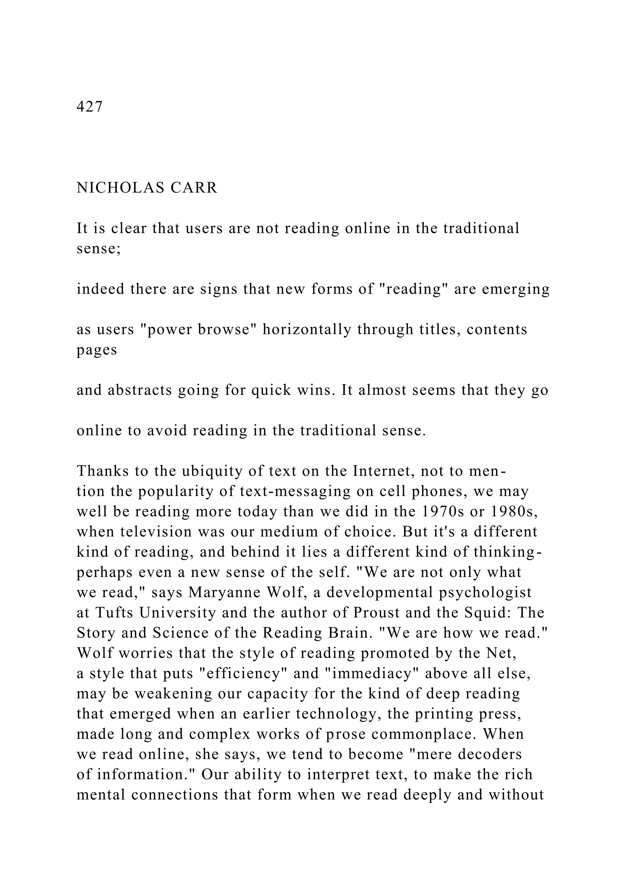 427
NICHOLAS CARR
It is clear that users are not reading online in the traditional
sense;
indeed there are signs that new forms of "reading" are emerging
as users "power browse" horizontally through titles, contents
pages
and abstracts going for quick wins. It almost seems that they go
online to avoid reading in the traditional sense.
Thanks to the ubiquity of text on the Internet, not to men-
tion the popularity of text-messaging on cell phones, we may
well be reading more today than we did in the 1970s or 1980s,
when television was our medium of choice. But it's a different
kind of reading, and behind it lies a different kind of thinking-
perhaps even a new sense of the self. "We are not only what
we read," says Maryanne Wolf, a developmental psychologist
at Tufts University and the author of Proust and the Squid: The
Story and Science of the Reading Brain. "We are how we read."
Wolf worries that the style of reading promoted by the Net,
a style that puts "efficiency" and "immediacy" above all else,
may be weakening our capacity for the kind of deep reading
that emerged when an earlier technology, the printing press,
made long and complex works of prose commonplace. When
we read online, she says, we tend to become "mere decoders
of information." Our ability to interpret text, to make the rich
mental connections that form when we read deeply and without
 