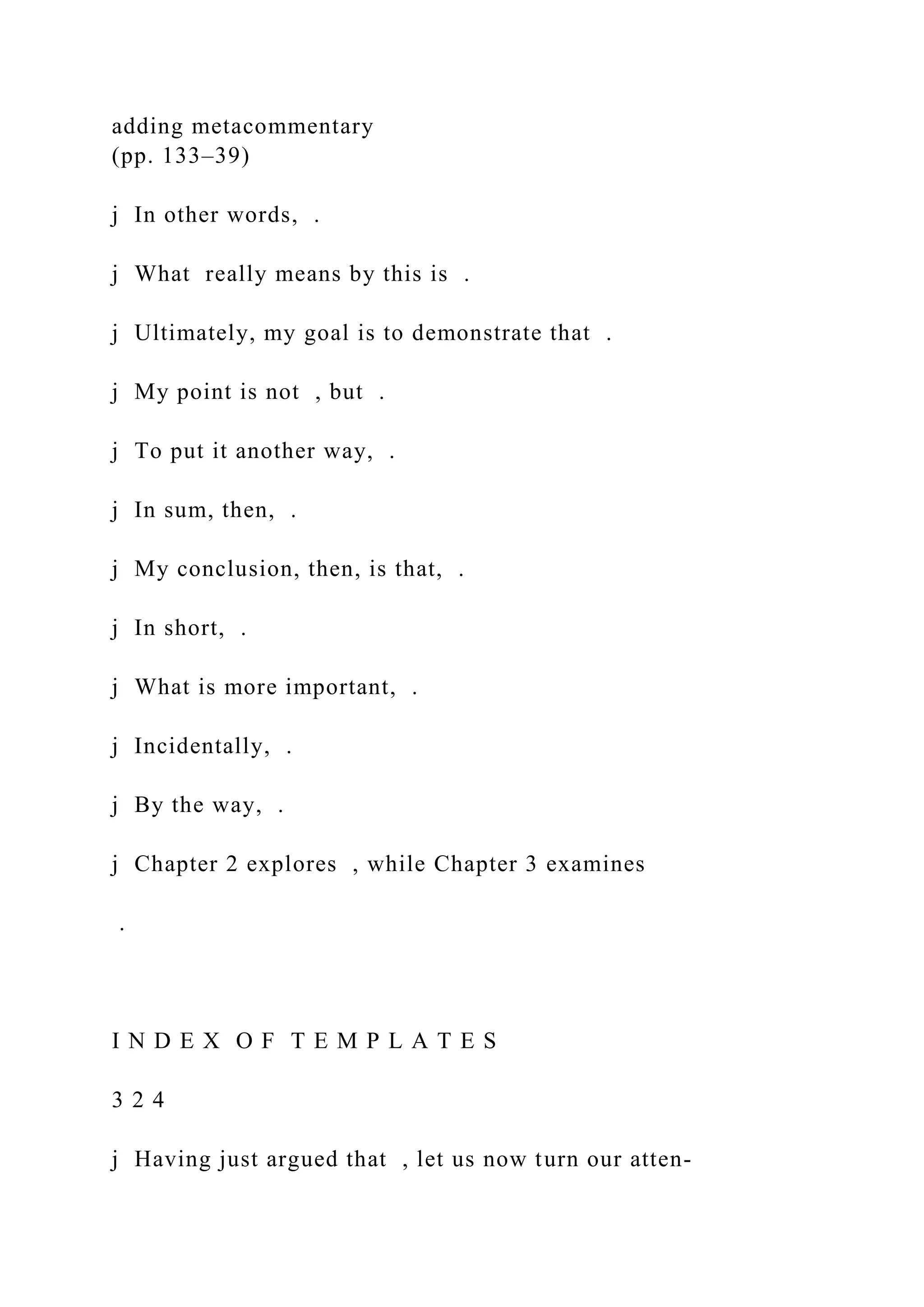 adding metacommentary
(pp. 133–39)
j In other words, .
j What really means by this is .
j Ultimately, my goal is to demonstrate that .
j My point is not , but .
j To put it another way, .
j In sum, then, .
j My conclusion, then, is that, .
j In short, .
j What is more important, .
j Incidentally, .
j By the way, .
j Chapter 2 explores , while Chapter 3 examines
.
I N D E X O F T E M P L A T E S
3 2 4
j Having just argued that , let us now turn our atten-
 