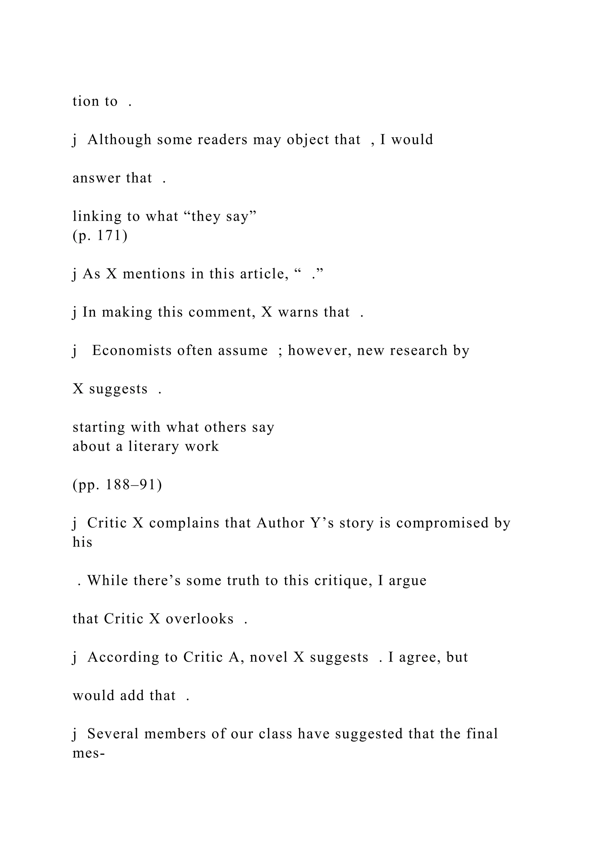 tion to .
j Although some readers may object that , I would
answer that .
linking to what “they say”
(p. 171)
j As X mentions in this article, “ .”
j In making this comment, X warns that .
j Economists often assume ; however, new research by
X suggests .
starting with what others say
about a literary work
(pp. 188–91)
j Critic X complains that Author Y’s story is compromised by
his
. While there’s some truth to this critique, I argue
that Critic X overlooks .
j According to Critic A, novel X suggests . I agree, but
would add that .
j Several members of our class have suggested that the final
mes-
 