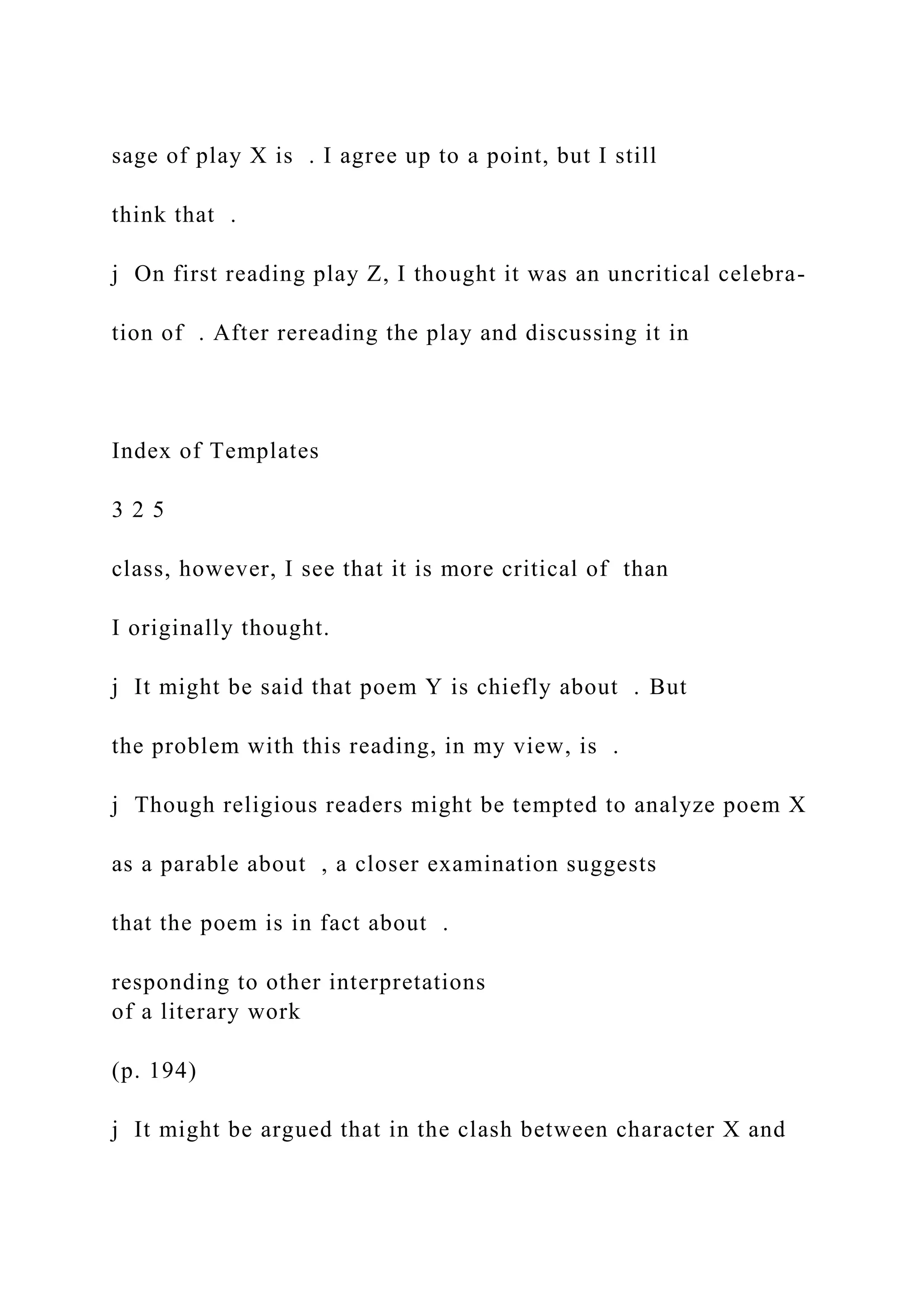 sage of play X is . I agree up to a point, but I still
think that .
j On first reading play Z, I thought it was an uncritical celebra-
tion of . After rereading the play and discussing it in
Index of Templates
3 2 5
class, however, I see that it is more critical of than
I originally thought.
j It might be said that poem Y is chiefly about . But
the problem with this reading, in my view, is .
j Though religious readers might be tempted to analyze poem X
as a parable about , a closer examination suggests
that the poem is in fact about .
responding to other interpretations
of a literary work
(p. 194)
j It might be argued that in the clash between character X and
 