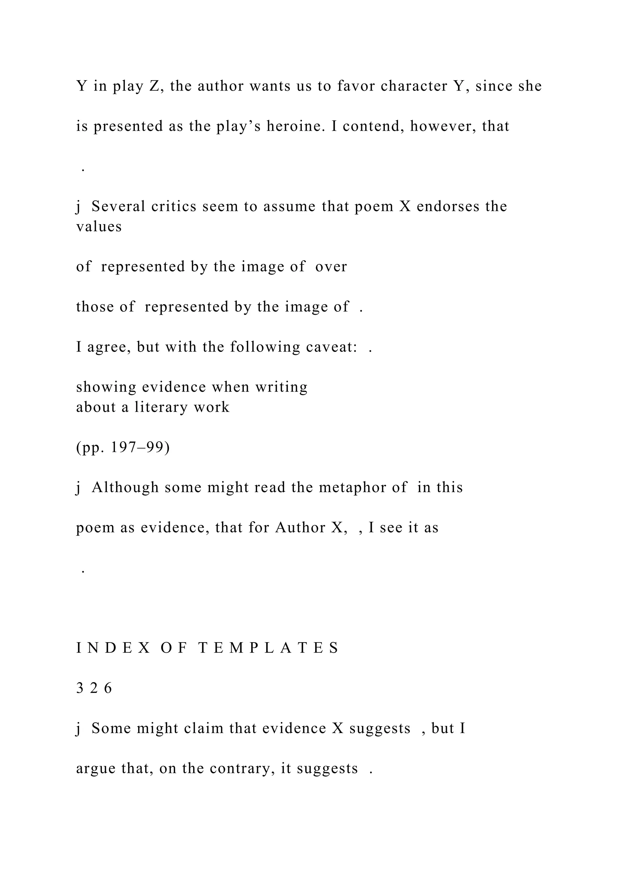 Y in play Z, the author wants us to favor character Y, since she
is presented as the play’s heroine. I contend, however, that
.
j Several critics seem to assume that poem X endorses the
values
of represented by the image of over
those of represented by the image of .
I agree, but with the following caveat: .
showing evidence when writing
about a literary work
(pp. 197–99)
j Although some might read the metaphor of in this
poem as evidence, that for Author X, , I see it as
.
I N D E X O F T E M P L A T E S
3 2 6
j Some might claim that evidence X suggests , but I
argue that, on the contrary, it suggests .
 