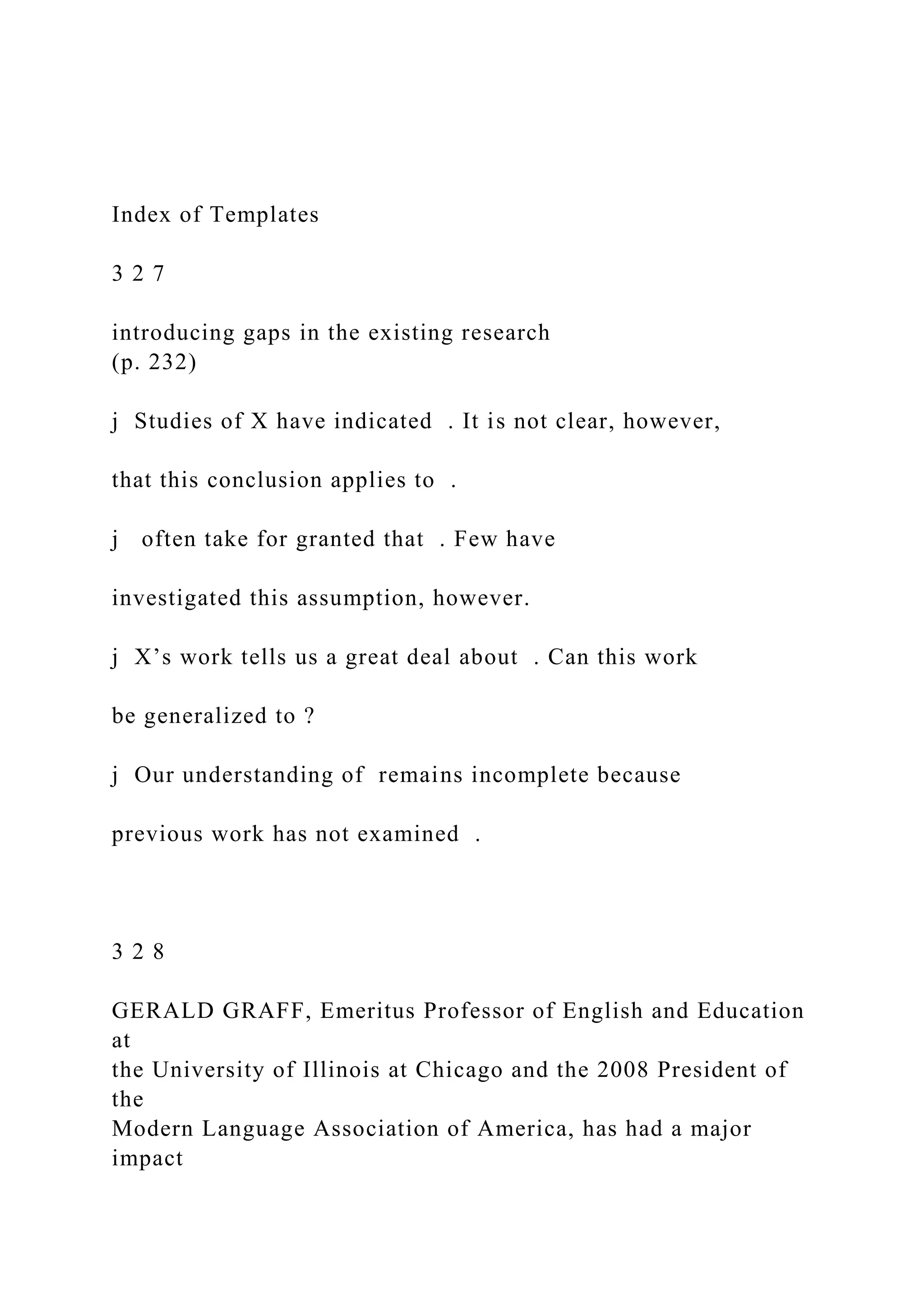 Index of Templates
3 2 7
introducing gaps in the existing research
(p. 232)
j Studies of X have indicated . It is not clear, however,
that this conclusion applies to .
j often take for granted that . Few have
investigated this assumption, however.
j X’s work tells us a great deal about . Can this work
be generalized to ?
j Our understanding of remains incomplete because
previous work has not examined .
3 2 8
GERALD GRAFF, Emeritus Professor of English and Education
at
the University of Illinois at Chicago and the 2008 President of
the
Modern Language Association of America, has had a major
impact
 