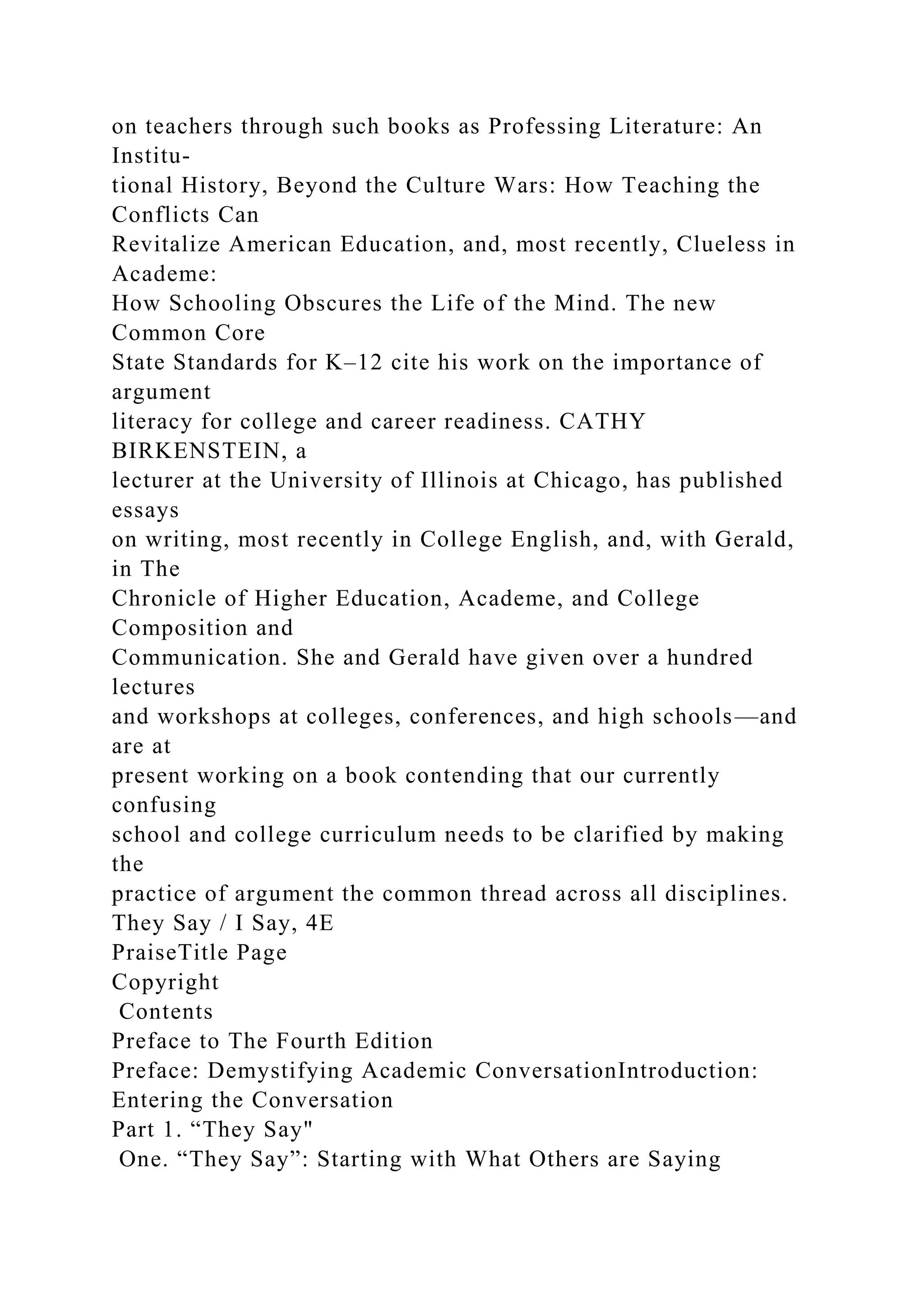 on teachers through such books as Professing Literature: An
Institu-
tional History, Beyond the Culture Wars: How Teaching the
Conflicts Can
Revitalize American Education, and, most recently, Clueless in
Academe:
How Schooling Obscures the Life of the Mind. The new
Common Core
State Standards for K–12 cite his work on the importance of
argument
literacy for college and career readiness. CATHY
BIRKENSTEIN, a
lecturer at the University of Illinois at Chicago, has published
essays
on writing, most recently in College English, and, with Gerald,
in The
Chronicle of Higher Education, Academe, and College
Composition and
Communication. She and Gerald have given over a hundred
lectures
and workshops at colleges, conferences, and high schools—and
are at
present working on a book contending that our currently
confusing
school and college curriculum needs to be clarified by making
the
practice of argument the common thread across all disciplines.
They Say / I Say, 4E
PraiseTitle Page
Copyright
Contents
Preface to The Fourth Edition
Preface: Demystifying Academic ConversationIntroduction:
Entering the Conversation
Part 1. “They Say"
One. “They Say”: Starting with What Others are Saying
 