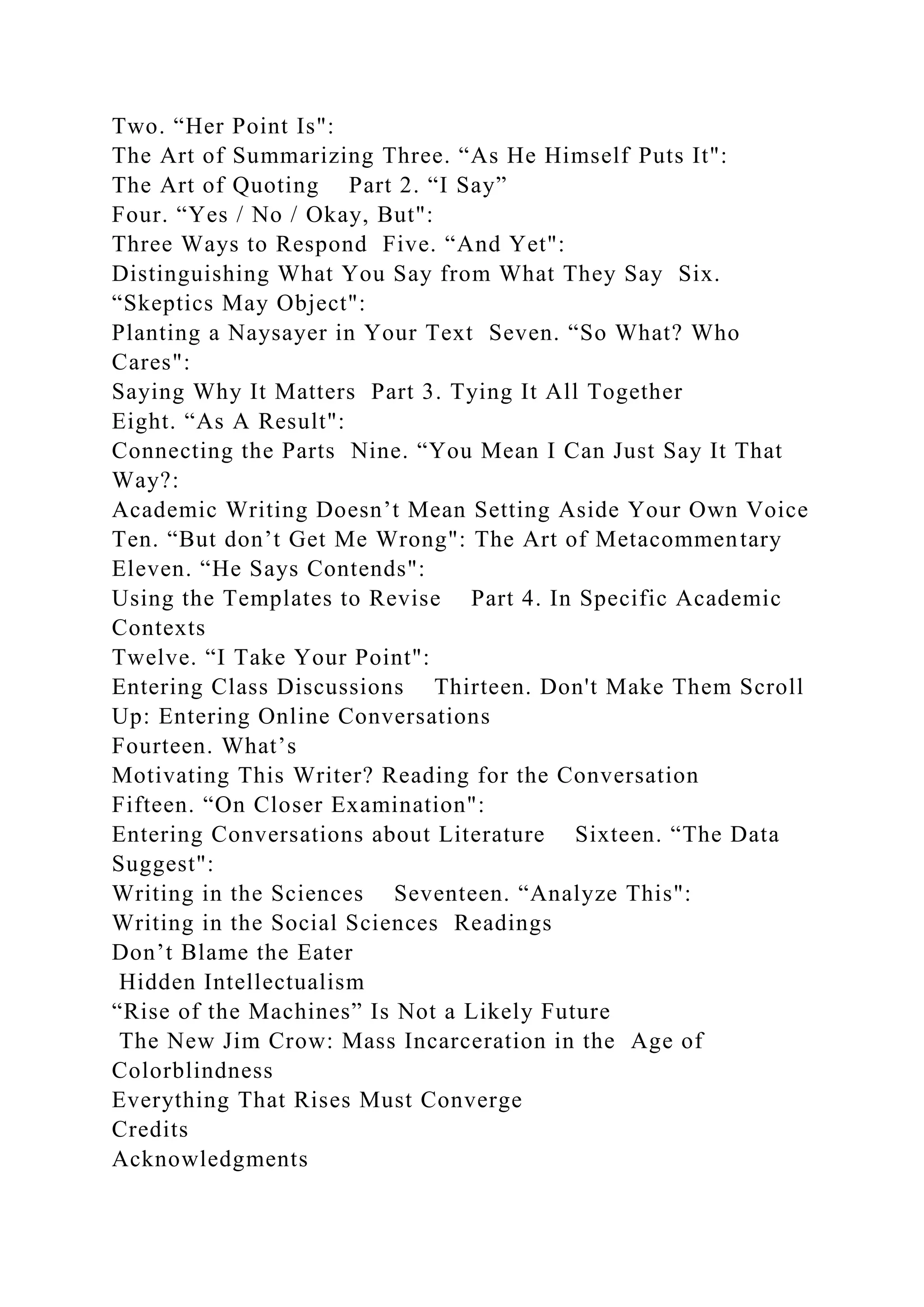 Two. “Her Point Is":
The Art of Summarizing Three. “As He Himself Puts It":
The Art of Quoting Part 2. “I Say”
Four. “Yes / No / Okay, But":
Three Ways to Respond Five. “And Yet":
Distinguishing What You Say from What They Say Six.
“Skeptics May Object":
Planting a Naysayer in Your Text Seven. “So What? Who
Cares":
Saying Why It Matters Part 3. Tying It All Together
Eight. “As A Result":
Connecting the Parts Nine. “You Mean I Can Just Say It That
Way?:
Academic Writing Doesn’t Mean Setting Aside Your Own Voice
Ten. “But don’t Get Me Wrong": The Art of Metacommentary
Eleven. “He Says Contends":
Using the Templates to Revise Part 4. In Specific Academic
Contexts
Twelve. “I Take Your Point":
Entering Class Discussions Thirteen. Don't Make Them Scroll
Up: Entering Online Conversations
Fourteen. What’s
Motivating This Writer? Reading for the Conversation
Fifteen. “On Closer Examination":
Entering Conversations about Literature Sixteen. “The Data
Suggest":
Writing in the Sciences Seventeen. “Analyze This":
Writing in the Social Sciences Readings
Don’t Blame the Eater
Hidden Intellectualism
“Rise of the Machines” Is Not a Likely Future
The New Jim Crow: Mass Incarceration in the Age of
Colorblindness
Everything That Rises Must Converge
Credits
Acknowledgments
 