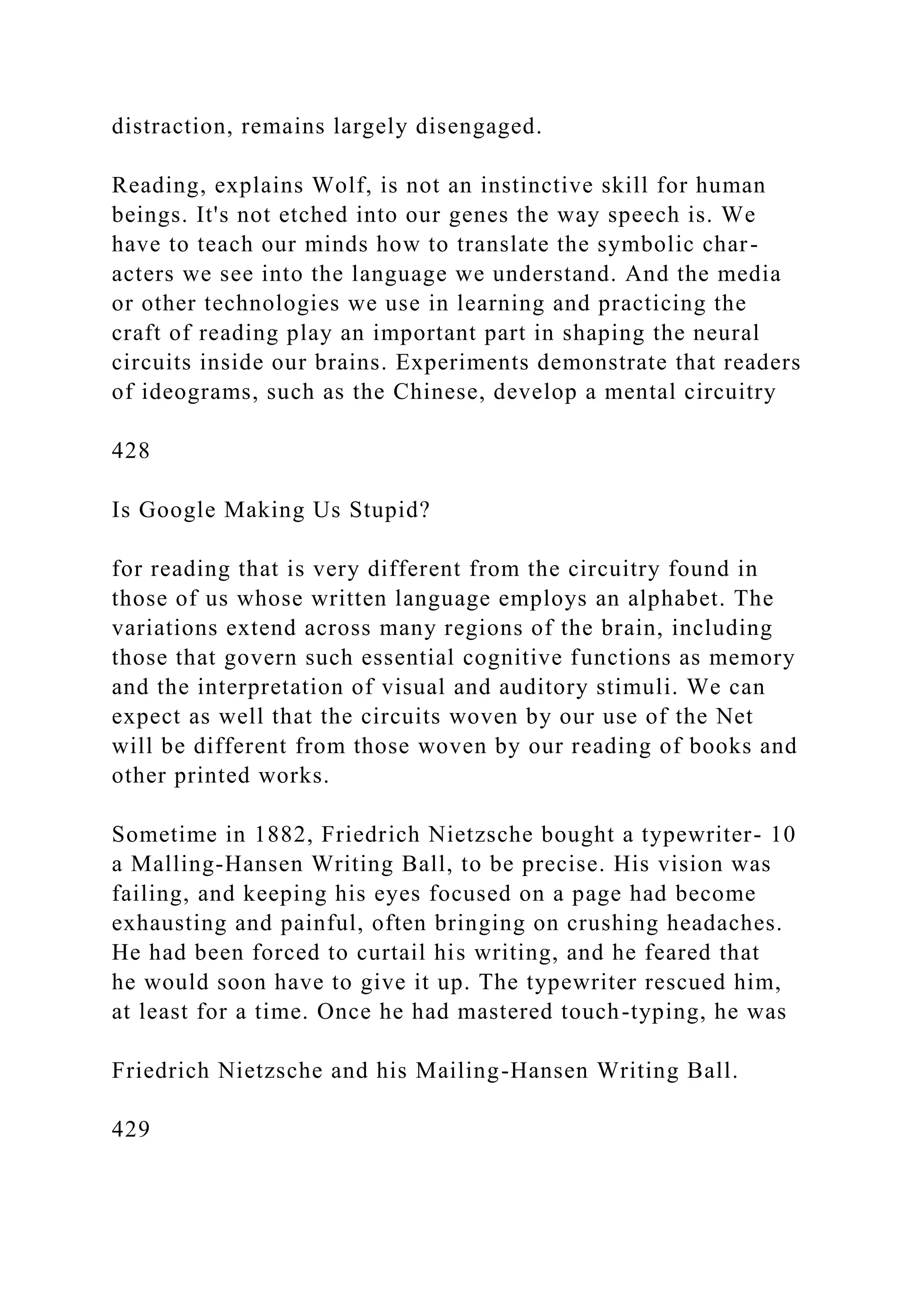 distraction, remains largely disengaged.
Reading, explains Wolf, is not an instinctive skill for human
beings. It's not etched into our genes the way speech is. We
have to teach our minds how to translate the symbolic char-
acters we see into the language we understand. And the media
or other technologies we use in learning and practicing the
craft of reading play an important part in shaping the neural
circuits inside our brains. Experiments demonstrate that readers
of ideograms, such as the Chinese, develop a mental circuitry
428
Is Google Making Us Stupid?
for reading that is very different from the circuitry found in
those of us whose written language employs an alphabet. The
variations extend across many regions of the brain, including
those that govern such essential cognitive functions as memory
and the interpretation of visual and auditory stimuli. We can
expect as well that the circuits woven by our use of the Net
will be different from those woven by our reading of books and
other printed works.
Sometime in 1882, Friedrich Nietzsche bought a typewriter- 10
a Malling-Hansen Writing Ball, to be precise. His vision was
failing, and keeping his eyes focused on a page had become
exhausting and painful, often bringing on crushing headaches.
He had been forced to curtail his writing, and he feared that
he would soon have to give it up. The typewriter rescued him,
at least for a time. Once he had mastered touch-typing, he was
Friedrich Nietzsche and his Mailing-Hansen Writing Ball.
429
 