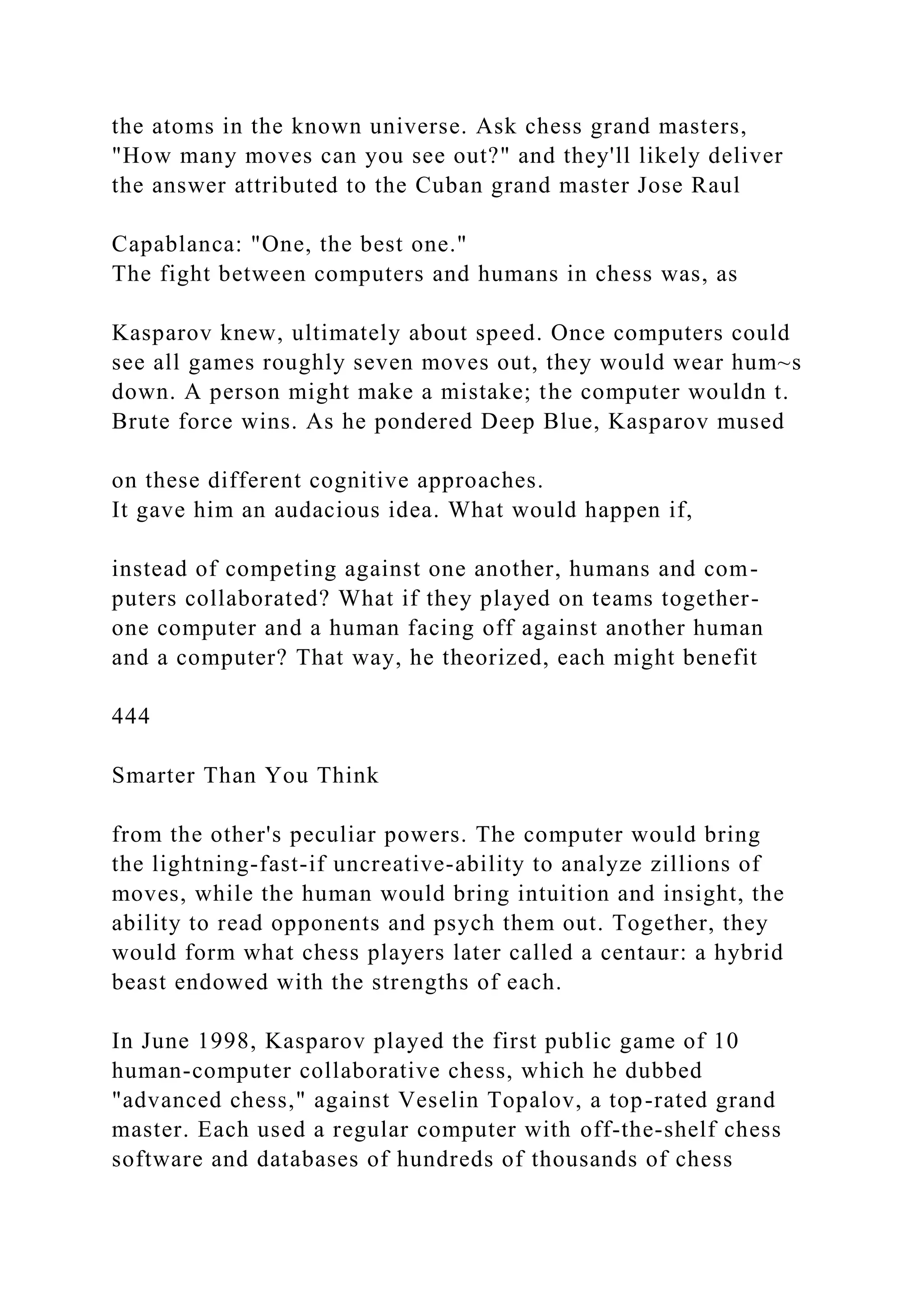 the atoms in the known universe. Ask chess grand masters,
"How many moves can you see out?" and they'll likely deliver
the answer attributed to the Cuban grand master Jose Raul
Capablanca: "One, the best one."
The fight between computers and humans in chess was, as
Kasparov knew, ultimately about speed. Once computers could
see all games roughly seven moves out, they would wear hum~s
down. A person might make a mistake; the computer wouldn t.
Brute force wins. As he pondered Deep Blue, Kasparov mused
on these different cognitive approaches.
It gave him an audacious idea. What would happen if,
instead of competing against one another, humans and com-
puters collaborated? What if they played on teams together-
one computer and a human facing off against another human
and a computer? That way, he theorized, each might benefit
444
Smarter Than You Think
from the other's peculiar powers. The computer would bring
the lightning-fast-if uncreative-ability to analyze zillions of
moves, while the human would bring intuition and insight, the
ability to read opponents and psych them out. Together, they
would form what chess players later called a centaur: a hybrid
beast endowed with the strengths of each.
In June 1998, Kasparov played the first public game of 10
human-computer collaborative chess, which he dubbed
"advanced chess," against Veselin Topalov, a top-rated grand
master. Each used a regular computer with off-the-shelf chess
software and databases of hundreds of thousands of chess
 