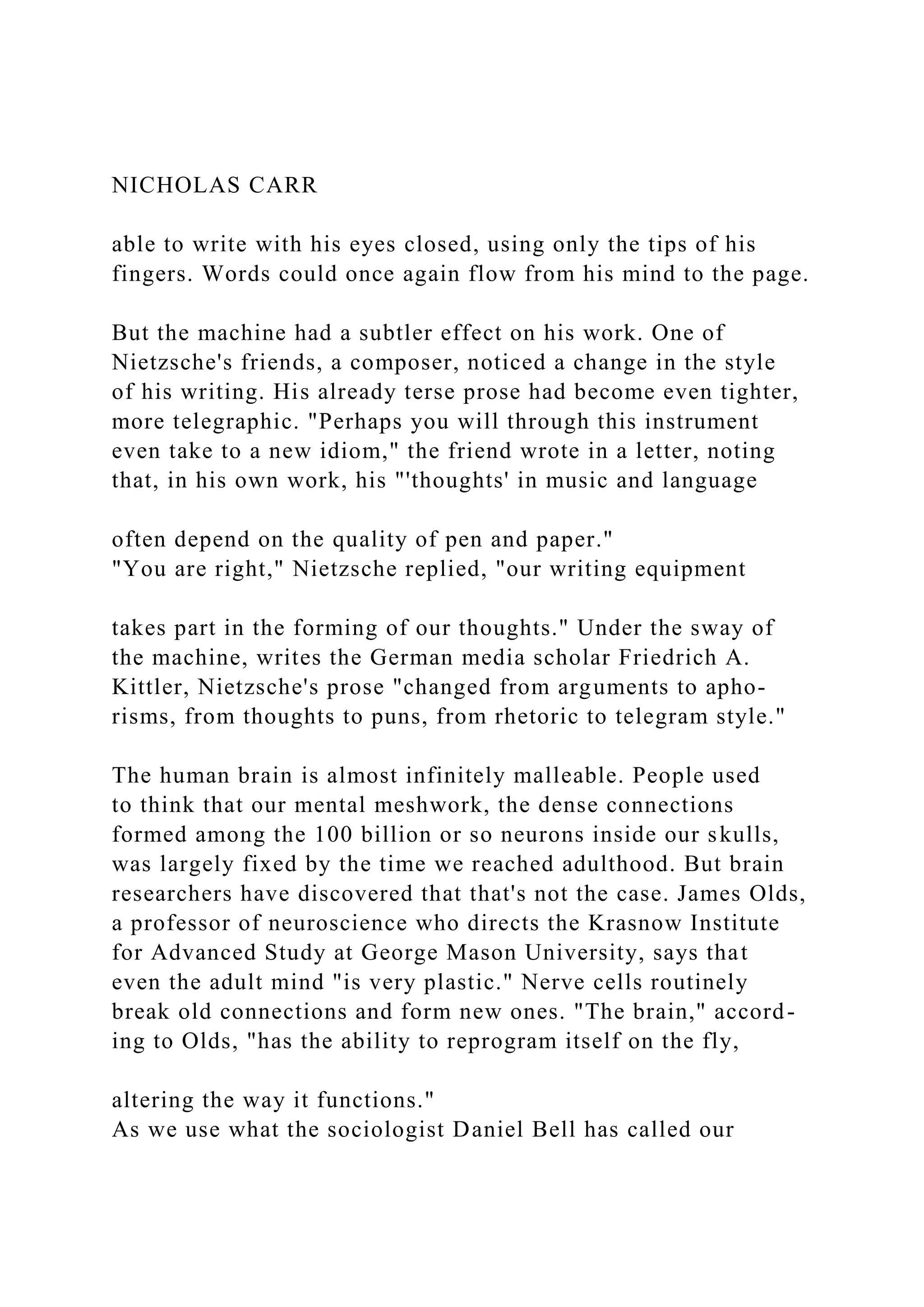 NICHOLAS CARR
able to write with his eyes closed, using only the tips of his
fingers. Words could once again flow from his mind to the page.
But the machine had a subtler effect on his work. One of
Nietzsche's friends, a composer, noticed a change in the style
of his writing. His already terse prose had become even tighter,
more telegraphic. "Perhaps you will through this instrument
even take to a new idiom," the friend wrote in a letter, noting
that, in his own work, his "'thoughts' in music and language
often depend on the quality of pen and paper."
"You are right," Nietzsche replied, "our writing equipment
takes part in the forming of our thoughts." Under the sway of
the machine, writes the German media scholar Friedrich A.
Kittler, Nietzsche's prose "changed from arguments to apho-
risms, from thoughts to puns, from rhetoric to telegram style."
The human brain is almost infinitely malleable. People used
to think that our mental meshwork, the dense connections
formed among the 100 billion or so neurons inside our skulls,
was largely fixed by the time we reached adulthood. But brain
researchers have discovered that that's not the case. James Olds,
a professor of neuroscience who directs the Krasnow Institute
for Advanced Study at George Mason University, says that
even the adult mind "is very plastic." Nerve cells routinely
break old connections and form new ones. "The brain," accord-
ing to Olds, "has the ability to reprogram itself on the fly,
altering the way it functions."
As we use what the sociologist Daniel Bell has called our
 