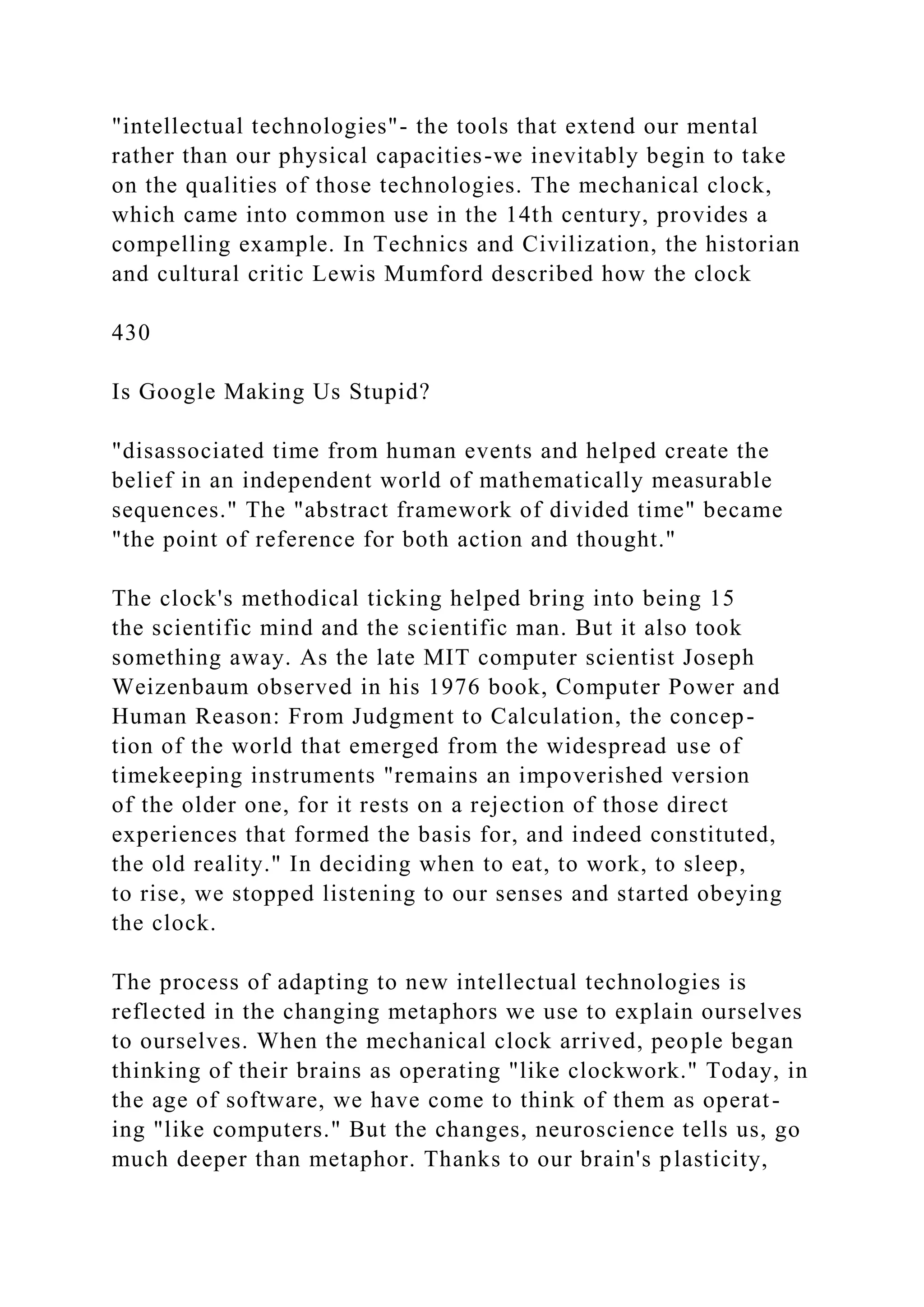 "intellectual technologies"- the tools that extend our mental
rather than our physical capacities-we inevitably begin to take
on the qualities of those technologies. The mechanical clock,
which came into common use in the 14th century, provides a
compelling example. In Technics and Civilization, the historian
and cultural critic Lewis Mumford described how the clock
430
Is Google Making Us Stupid?
"disassociated time from human events and helped create the
belief in an independent world of mathematically measurable
sequences." The "abstract framework of divided time" became
"the point of reference for both action and thought."
The clock's methodical ticking helped bring into being 15
the scientific mind and the scientific man. But it also took
something away. As the late MIT computer scientist Joseph
Weizenbaum observed in his 1976 book, Computer Power and
Human Reason: From Judgment to Calculation, the concep-
tion of the world that emerged from the widespread use of
timekeeping instruments "remains an impoverished version
of the older one, for it rests on a rejection of those direct
experiences that formed the basis for, and indeed constituted,
the old reality." In deciding when to eat, to work, to sleep,
to rise, we stopped listening to our senses and started obeying
the clock.
The process of adapting to new intellectual technologies is
reflected in the changing metaphors we use to explain ourselves
to ourselves. When the mechanical clock arrived, people began
thinking of their brains as operating "like clockwork." Today, in
the age of software, we have come to think of them as operat-
ing "like computers." But the changes, neuroscience tells us, go
much deeper than metaphor. Thanks to our brain's plasticity,
 