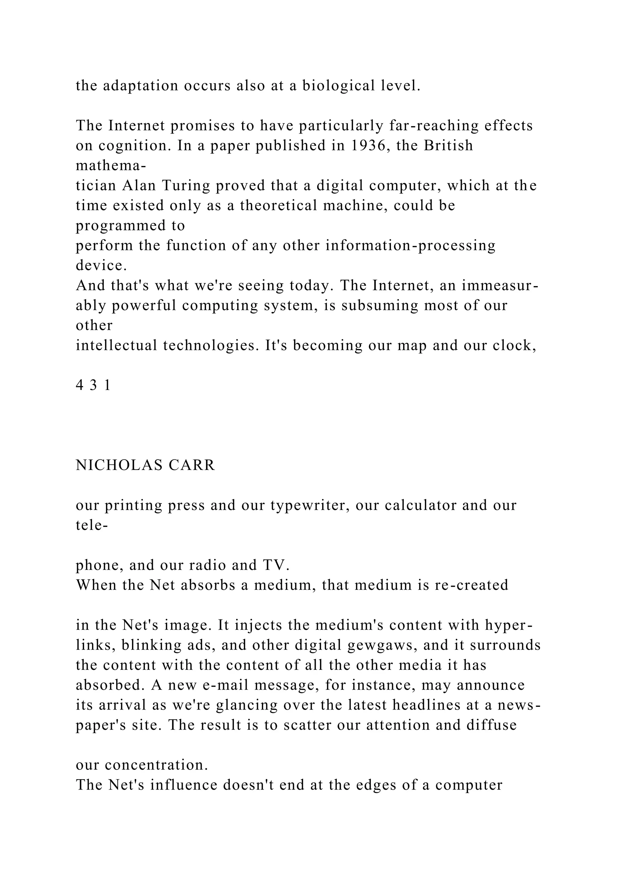 the adaptation occurs also at a biological level.
The Internet promises to have particularly far-reaching effects
on cognition. In a paper published in 1936, the British
mathema-
tician Alan Turing proved that a digital computer, which at the
time existed only as a theoretical machine, could be
programmed to
perform the function of any other information-processing
device.
And that's what we're seeing today. The Internet, an immeasur-
ably powerful computing system, is subsuming most of our
other
intellectual technologies. It's becoming our map and our clock,
4 3 1
NICHOLAS CARR
our printing press and our typewriter, our calculator and our
tele-
phone, and our radio and TV.
When the Net absorbs a medium, that medium is re-created
in the Net's image. It injects the medium's content with hyper-
links, blinking ads, and other digital gewgaws, and it surrounds
the content with the content of all the other media it has
absorbed. A new e-mail message, for instance, may announce
its arrival as we're glancing over the latest headlines at a news-
paper's site. The result is to scatter our attention and diffuse
our concentration.
The Net's influence doesn't end at the edges of a computer
 