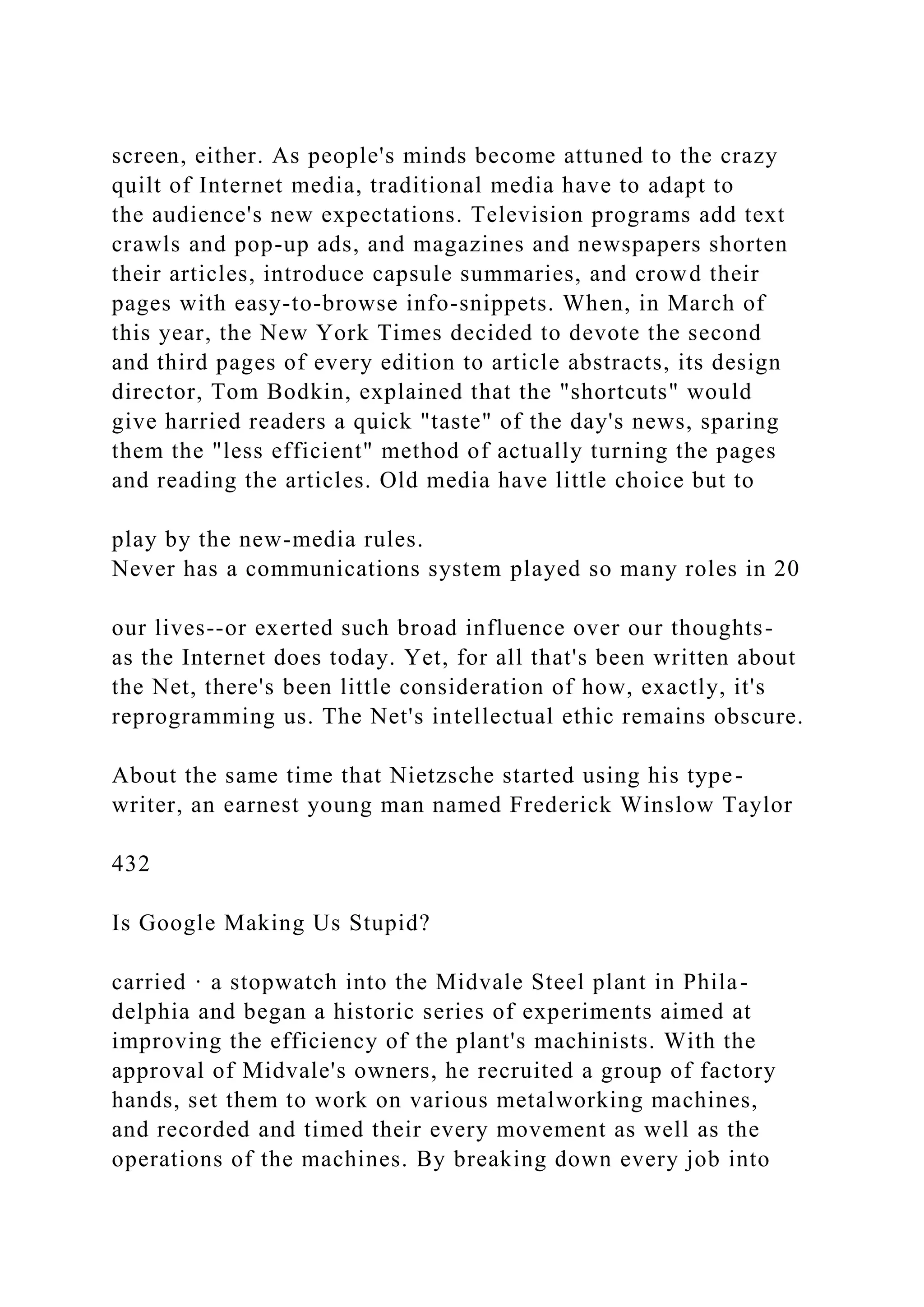 screen, either. As people's minds become attuned to the crazy
quilt of Internet media, traditional media have to adapt to
the audience's new expectations. Television programs add text
crawls and pop-up ads, and magazines and newspapers shorten
their articles, introduce capsule summaries, and crowd their
pages with easy-to-browse info-snippets. When, in March of
this year, the New York Times decided to devote the second
and third pages of every edition to article abstracts, its design
director, Tom Bodkin, explained that the "shortcuts" would
give harried readers a quick "taste" of the day's news, sparing
them the "less efficient" method of actually turning the pages
and reading the articles. Old media have little choice but to
play by the new-media rules.
Never has a communications system played so many roles in 20
our lives--or exerted such broad influence over our thoughts-
as the Internet does today. Yet, for all that's been written about
the Net, there's been little consideration of how, exactly, it's
reprogramming us. The Net's intellectual ethic remains obscure.
About the same time that Nietzsche started using his type-
writer, an earnest young man named Frederick Winslow Taylor
432
Is Google Making Us Stupid?
carried · a stopwatch into the Midvale Steel plant in Phila-
delphia and began a historic series of experiments aimed at
improving the efficiency of the plant's machinists. With the
approval of Midvale's owners, he recruited a group of factory
hands, set them to work on various metalworking machines,
and recorded and timed their every movement as well as the
operations of the machines. By breaking down every job into
 
