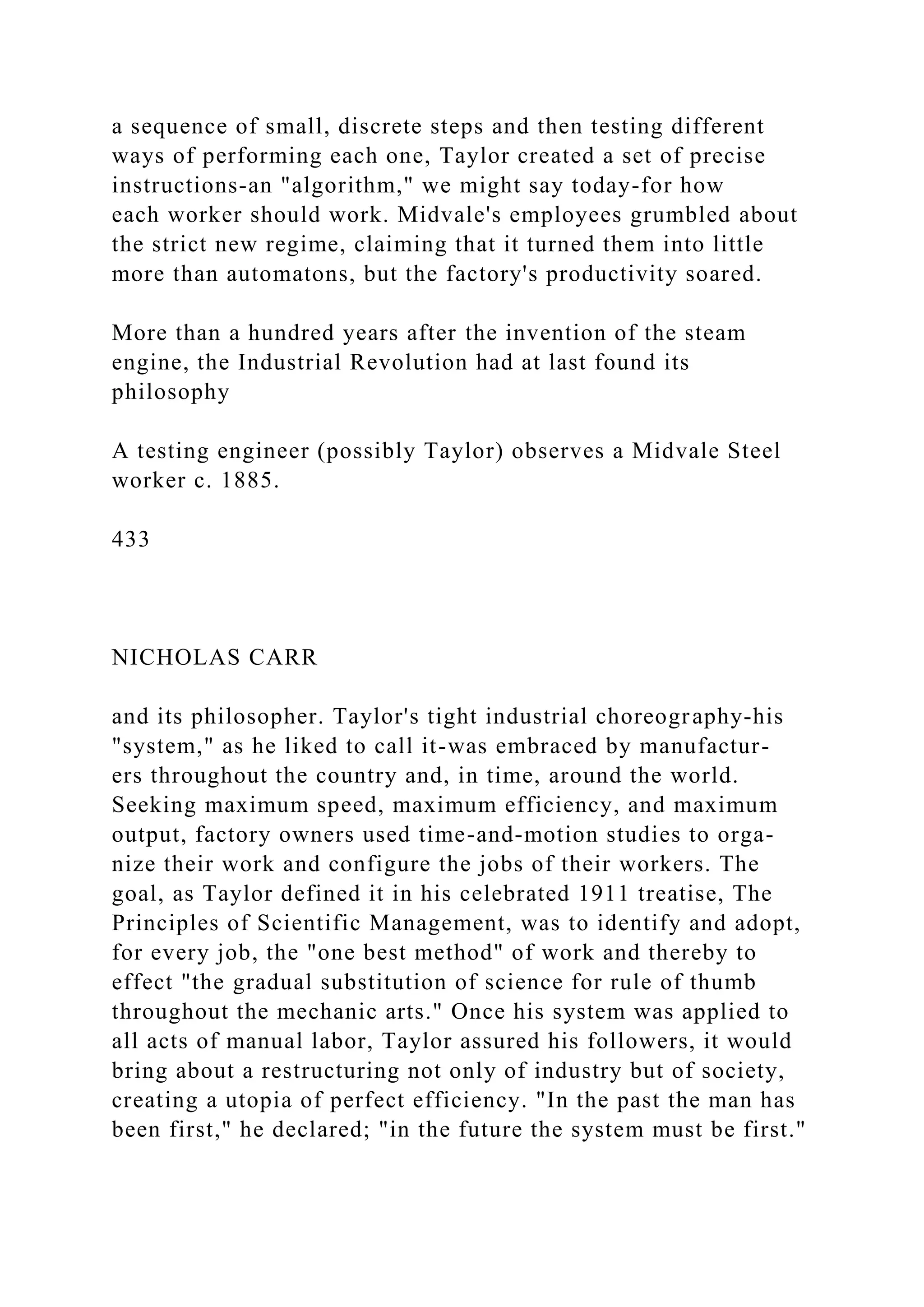 a sequence of small, discrete steps and then testing different
ways of performing each one, Taylor created a set of precise
instructions-an "algorithm," we might say today-for how
each worker should work. Midvale's employees grumbled about
the strict new regime, claiming that it turned them into little
more than automatons, but the factory's productivity soared.
More than a hundred years after the invention of the steam
engine, the Industrial Revolution had at last found its
philosophy
A testing engineer (possibly Taylor) observes a Midvale Steel
worker c. 1885.
433
NICHOLAS CARR
and its philosopher. Taylor's tight industrial choreography-his
"system," as he liked to call it-was embraced by manufactur-
ers throughout the country and, in time, around the world.
Seeking maximum speed, maximum efficiency, and maximum
output, factory owners used time-and-motion studies to orga-
nize their work and configure the jobs of their workers. The
goal, as Taylor defined it in his celebrated 1911 treatise, The
Principles of Scientific Management, was to identify and adopt,
for every job, the "one best method" of work and thereby to
effect "the gradual substitution of science for rule of thumb
throughout the mechanic arts." Once his system was applied to
all acts of manual labor, Taylor assured his followers, it would
bring about a restructuring not only of industry but of society,
creating a utopia of perfect efficiency. "In the past the man has
been first," he declared; "in the future the system must be first."
 