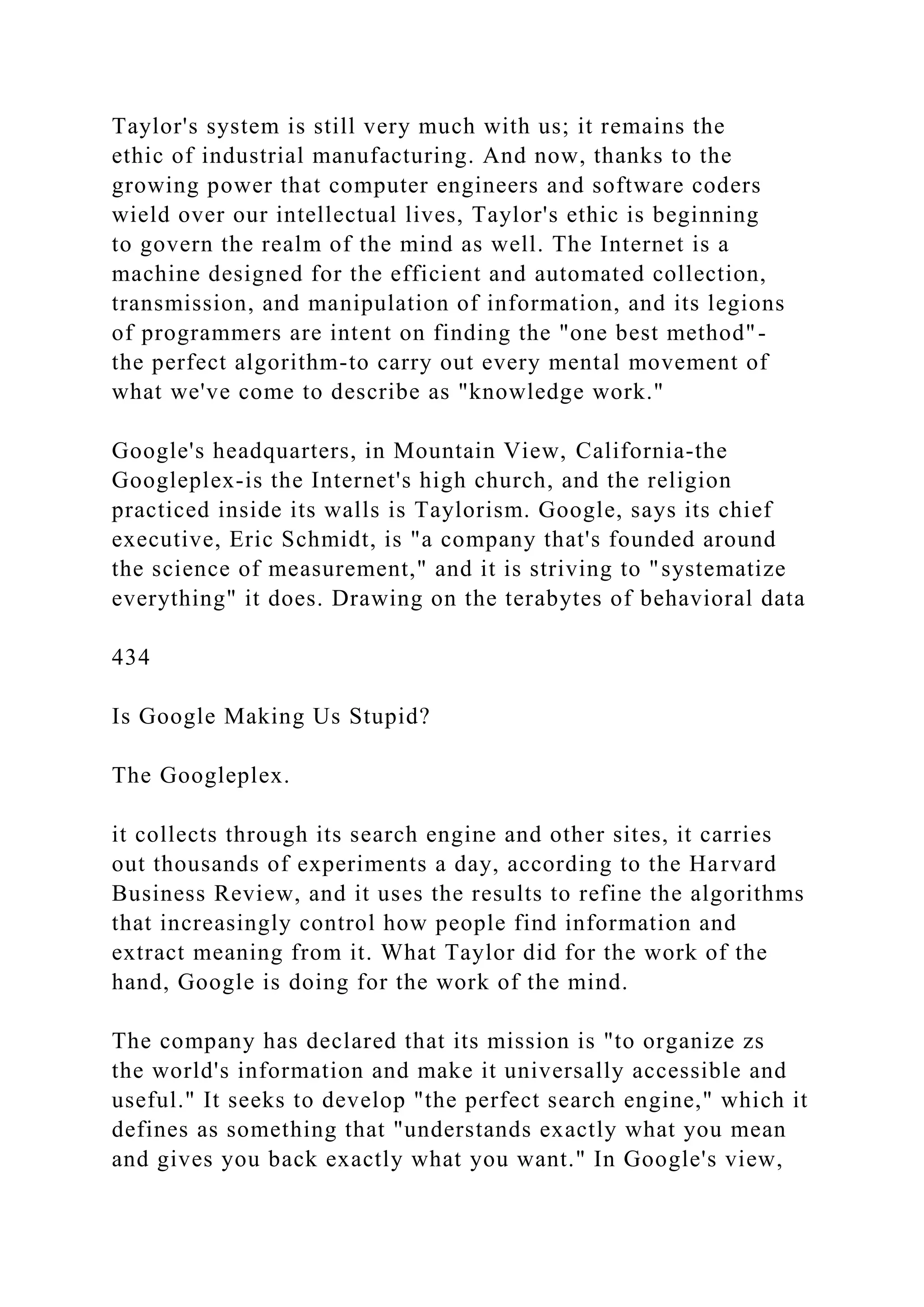 Taylor's system is still very much with us; it remains the
ethic of industrial manufacturing. And now, thanks to the
growing power that computer engineers and software coders
wield over our intellectual lives, Taylor's ethic is beginning
to govern the realm of the mind as well. The Internet is a
machine designed for the efficient and automated collection,
transmission, and manipulation of information, and its legions
of programmers are intent on finding the "one best method"-
the perfect algorithm-to carry out every mental movement of
what we've come to describe as "knowledge work."
Google's headquarters, in Mountain View, California-the
Googleplex-is the Internet's high church, and the religion
practiced inside its walls is Taylorism. Google, says its chief
executive, Eric Schmidt, is "a company that's founded around
the science of measurement," and it is striving to "systematize
everything" it does. Drawing on the terabytes of behavioral data
434
Is Google Making Us Stupid?
The Googleplex.
it collects through its search engine and other sites, it carries
out thousands of experiments a day, according to the Harvard
Business Review, and it uses the results to refine the algorithms
that increasingly control how people find information and
extract meaning from it. What Taylor did for the work of the
hand, Google is doing for the work of the mind.
The company has declared that its mission is "to organize zs
the world's information and make it universally accessible and
useful." It seeks to develop "the perfect search engine," which it
defines as something that "understands exactly what you mean
and gives you back exactly what you want." In Google's view,
 