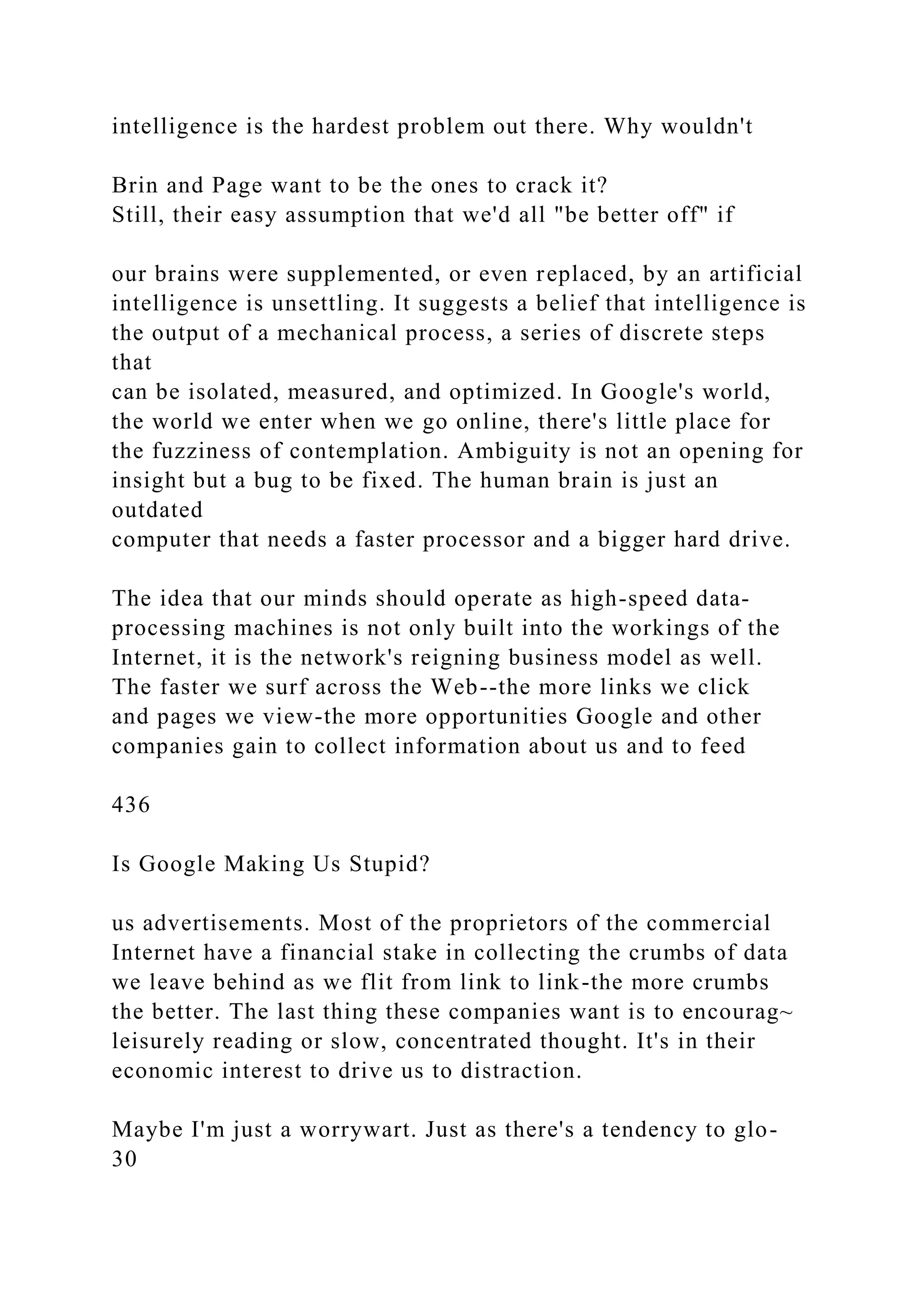 intelligence is the hardest problem out there. Why wouldn't
Brin and Page want to be the ones to crack it?
Still, their easy assumption that we'd all "be better off" if
our brains were supplemented, or even replaced, by an artificial
intelligence is unsettling. It suggests a belief that intelligence is
the output of a mechanical process, a series of discrete steps
that
can be isolated, measured, and optimized. In Google's world,
the world we enter when we go online, there's little place for
the fuzziness of contemplation. Ambiguity is not an opening for
insight but a bug to be fixed. The human brain is just an
outdated
computer that needs a faster processor and a bigger hard drive.
The idea that our minds should operate as high-speed data-
processing machines is not only built into the workings of the
Internet, it is the network's reigning business model as well.
The faster we surf across the Web--the more links we click
and pages we view-the more opportunities Google and other
companies gain to collect information about us and to feed
436
Is Google Making Us Stupid?
us advertisements. Most of the proprietors of the commercial
Internet have a financial stake in collecting the crumbs of data
we leave behind as we flit from link to link-the more crumbs
the better. The last thing these companies want is to encourag~
leisurely reading or slow, concentrated thought. It's in their
economic interest to drive us to distraction.
Maybe I'm just a worrywart. Just as there's a tendency to glo-
30
 