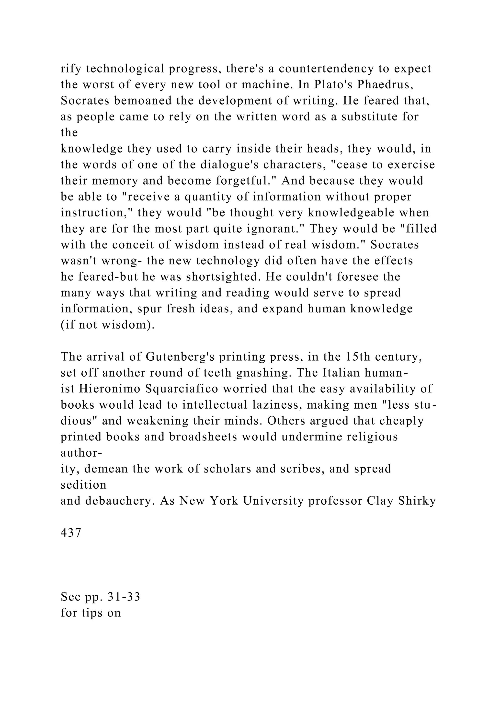 rify technological progress, there's a countertendency to expect
the worst of every new tool or machine. In Plato's Phaedrus,
Socrates bemoaned the development of writing. He feared that,
as people came to rely on the written word as a substitute for
the
knowledge they used to carry inside their heads, they would, in
the words of one of the dialogue's characters, "cease to exercise
their memory and become forgetful." And because they would
be able to "receive a quantity of information without proper
instruction," they would "be thought very knowledgeable when
they are for the most part quite ignorant." They would be "filled
with the conceit of wisdom instead of real wisdom." Socrates
wasn't wrong- the new technology did often have the effects
he feared-but he was shortsighted. He couldn't foresee the
many ways that writing and reading would serve to spread
information, spur fresh ideas, and expand human knowledge
(if not wisdom).
The arrival of Gutenberg's printing press, in the 15th century,
set off another round of teeth gnashing. The Italian human-
ist Hieronimo Squarciafico worried that the easy availability of
books would lead to intellectual laziness, making men "less stu-
dious" and weakening their minds. Others argued that cheaply
printed books and broadsheets would undermine religious
author-
ity, demean the work of scholars and scribes, and spread
sedition
and debauchery. As New York University professor Clay Shirky
437
See pp. 31-33
for tips on
 