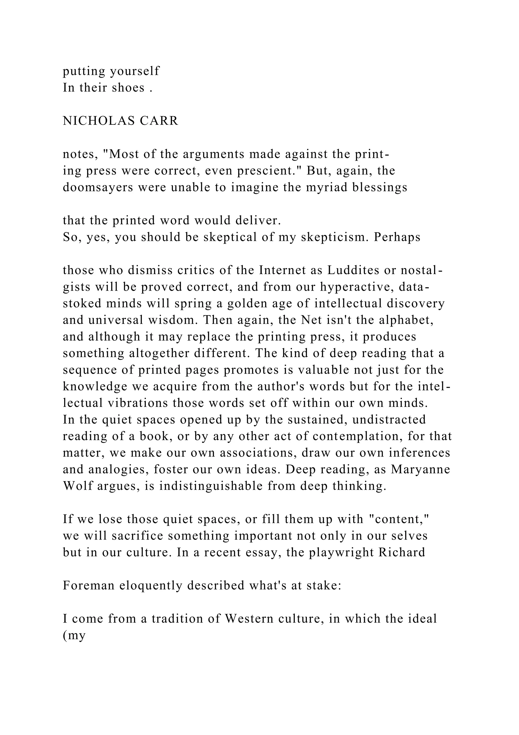 putting yourself
In their shoes .
NICHOLAS CARR
notes, "Most of the arguments made against the print-
ing press were correct, even prescient." But, again, the
doomsayers were unable to imagine the myriad blessings
that the printed word would deliver.
So, yes, you should be skeptical of my skepticism. Perhaps
those who dismiss critics of the Internet as Luddites or nostal-
gists will be proved correct, and from our hyperactive, data-
stoked minds will spring a golden age of intellectual discovery
and universal wisdom. Then again, the Net isn't the alphabet,
and although it may replace the printing press, it produces
something altogether different. The kind of deep reading that a
sequence of printed pages promotes is valuable not just for the
knowledge we acquire from the author's words but for the intel-
lectual vibrations those words set off within our own minds.
In the quiet spaces opened up by the sustained, undistracted
reading of a book, or by any other act of contemplation, for that
matter, we make our own associations, draw our own inferences
and analogies, foster our own ideas. Deep reading, as Maryanne
Wolf argues, is indistinguishable from deep thinking.
If we lose those quiet spaces, or fill them up with "content,"
we will sacrifice something important not only in our selves
but in our culture. In a recent essay, the playwright Richard
Foreman eloquently described what's at stake:
I come from a tradition of Western culture, in which the ideal
(my
 