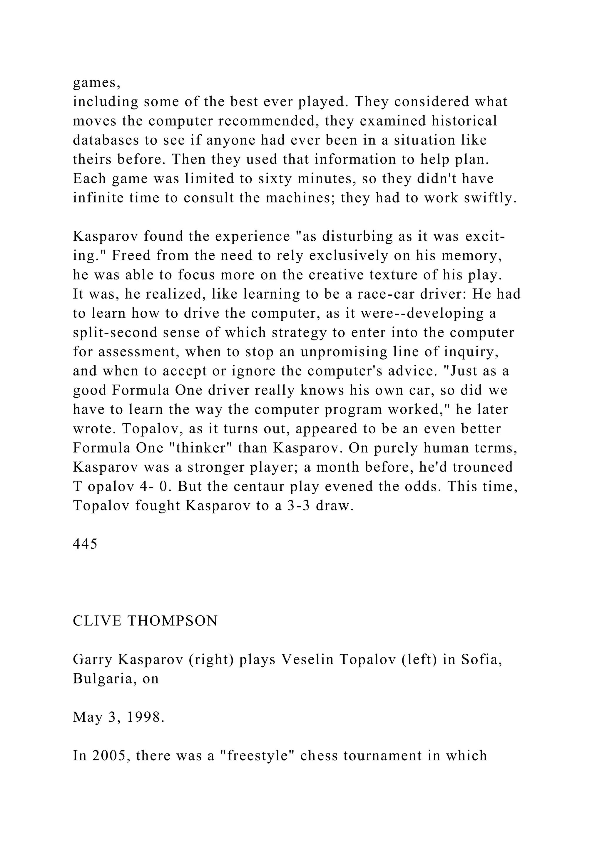 games,
including some of the best ever played. They considered what
moves the computer recommended, they examined historical
databases to see if anyone had ever been in a situation like
theirs before. Then they used that information to help plan.
Each game was limited to sixty minutes, so they didn't have
infinite time to consult the machines; they had to work swiftly.
Kasparov found the experience "as disturbing as it was excit-
ing." Freed from the need to rely exclusively on his memory,
he was able to focus more on the creative texture of his play.
It was, he realized, like learning to be a race-car driver: He had
to learn how to drive the computer, as it were--developing a
split-second sense of which strategy to enter into the computer
for assessment, when to stop an unpromising line of inquiry,
and when to accept or ignore the computer's advice. "Just as a
good Formula One driver really knows his own car, so did we
have to learn the way the computer program worked," he later
wrote. Topalov, as it turns out, appeared to be an even better
Formula One "thinker" than Kasparov. On purely human terms,
Kasparov was a stronger player; a month before, he'd trounced
T opalov 4- 0. But the centaur play evened the odds. This time,
Topalov fought Kasparov to a 3-3 draw.
445
CLIVE THOMPSON
Garry Kasparov (right) plays Veselin Topalov (left) in Sofia,
Bulgaria, on
May 3, 1998.
In 2005, there was a "freestyle" chess tournament in which
 