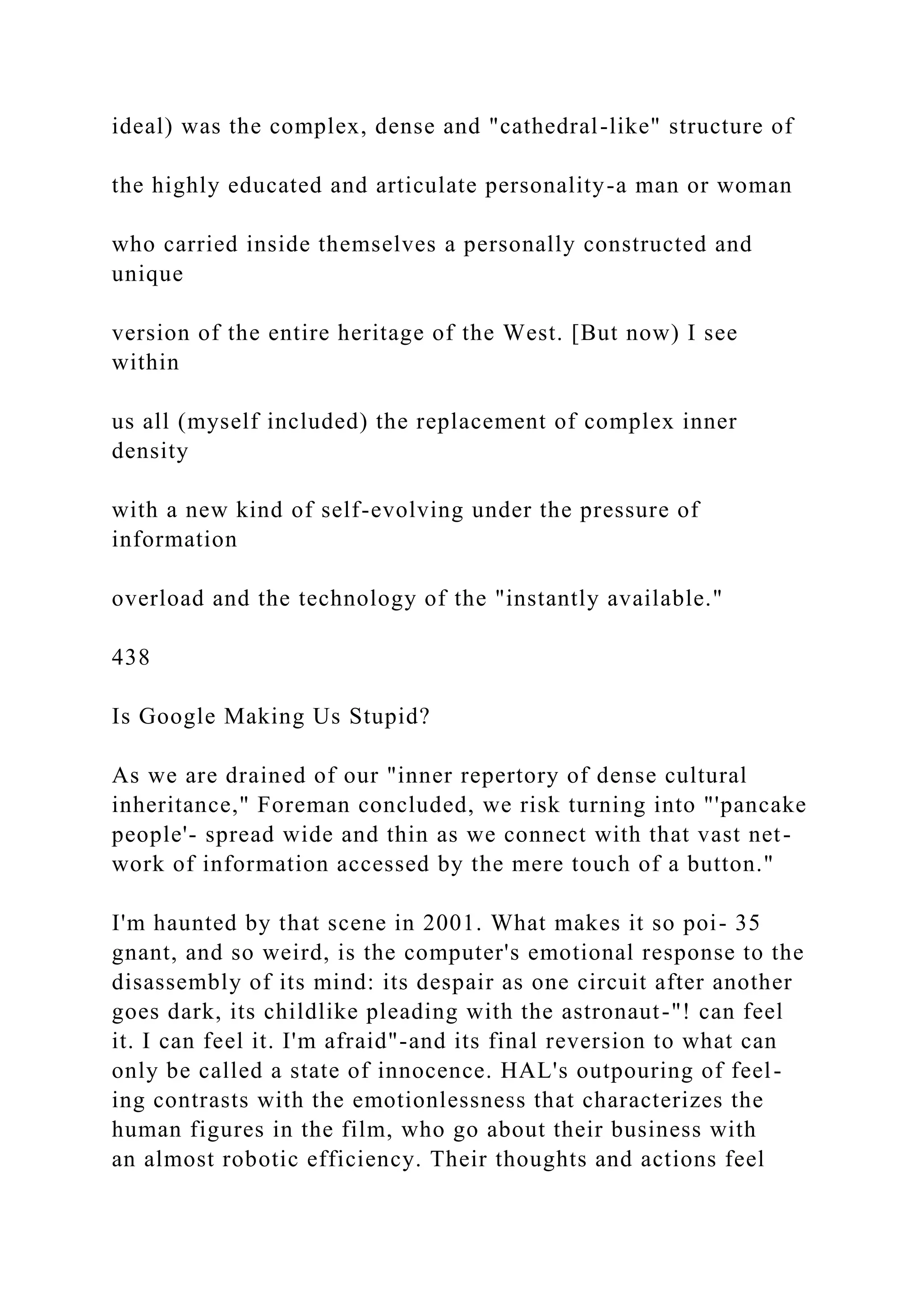 ideal) was the complex, dense and "cathedral-like" structure of
the highly educated and articulate personality-a man or woman
who carried inside themselves a personally constructed and
unique
version of the entire heritage of the West. [But now) I see
within
us all (myself included) the replacement of complex inner
density
with a new kind of self-evolving under the pressure of
information
overload and the technology of the "instantly available."
438
Is Google Making Us Stupid?
As we are drained of our "inner repertory of dense cultural
inheritance," Foreman concluded, we risk turning into "'pancake
people'- spread wide and thin as we connect with that vast net-
work of information accessed by the mere touch of a button."
I'm haunted by that scene in 2001. What makes it so poi- 35
gnant, and so weird, is the computer's emotional response to the
disassembly of its mind: its despair as one circuit after another
goes dark, its childlike pleading with the astronaut-"! can feel
it. I can feel it. I'm afraid"-and its final reversion to what can
only be called a state of innocence. HAL's outpouring of feel-
ing contrasts with the emotionlessness that characterizes the
human figures in the film, who go about their business with
an almost robotic efficiency. Their thoughts and actions feel
 
