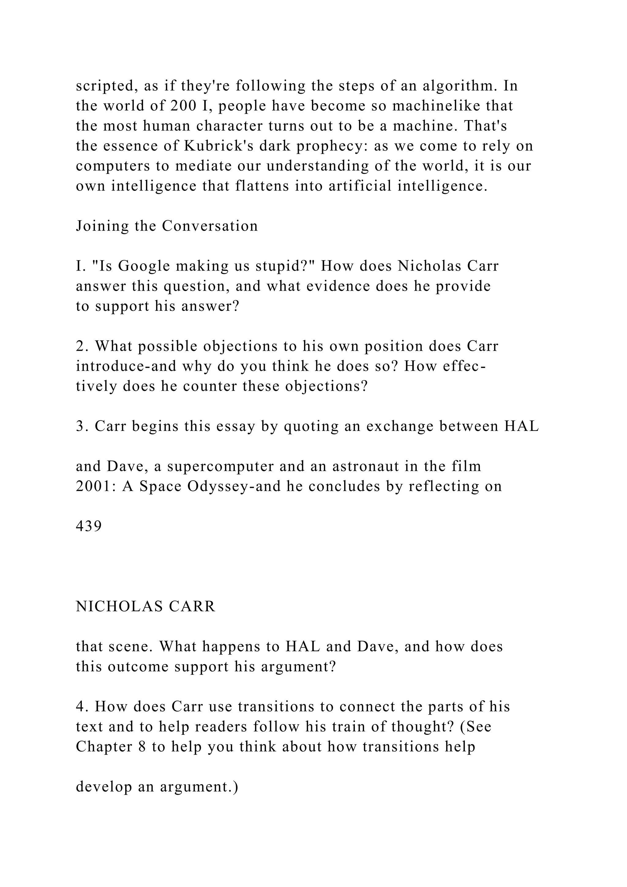 scripted, as if they're following the steps of an algorithm. In
the world of 200 I, people have become so machinelike that
the most human character turns out to be a machine. That's
the essence of Kubrick's dark prophecy: as we come to rely on
computers to mediate our understanding of the world, it is our
own intelligence that flattens into artificial intelligence.
Joining the Conversation
I. "Is Google making us stupid?" How does Nicholas Carr
answer this question, and what evidence does he provide
to support his answer?
2. What possible objections to his own position does Carr
introduce-and why do you think he does so? How effec-
tively does he counter these objections?
3. Carr begins this essay by quoting an exchange between HAL
and Dave, a supercomputer and an astronaut in the film
2001: A Space Odyssey-and he concludes by reflecting on
439
NICHOLAS CARR
that scene. What happens to HAL and Dave, and how does
this outcome support his argument?
4. How does Carr use transitions to connect the parts of his
text and to help readers follow his train of thought? (See
Chapter 8 to help you think about how transitions help
develop an argument.)
 