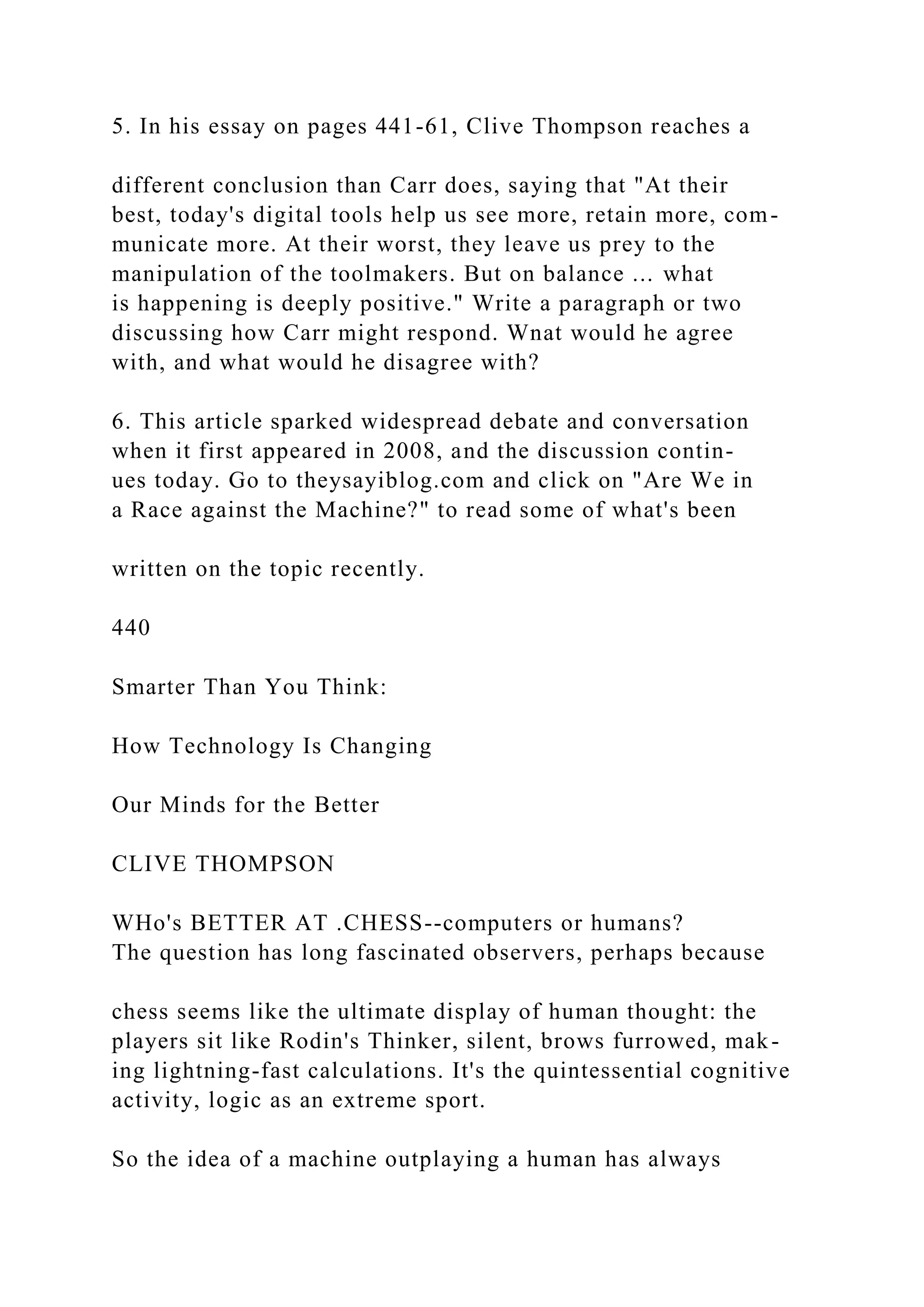 5. In his essay on pages 441-61, Clive Thompson reaches a
different conclusion than Carr does, saying that "At their
best, today's digital tools help us see more, retain more, com-
municate more. At their worst, they leave us prey to the
manipulation of the toolmakers. But on balance ... what
is happening is deeply positive." Write a paragraph or two
discussing how Carr might respond. Wnat would he agree
with, and what would he disagree with?
6. This article sparked widespread debate and conversation
when it first appeared in 2008, and the discussion contin-
ues today. Go to theysayiblog.com and click on "Are We in
a Race against the Machine?" to read some of what's been
written on the topic recently.
440
Smarter Than You Think:
How Technology Is Changing
Our Minds for the Better
CLIVE THOMPSON
WHo's BETTER AT .CHESS--computers or humans?
The question has long fascinated observers, perhaps because
chess seems like the ultimate display of human thought: the
players sit like Rodin's Thinker, silent, brows furrowed, mak-
ing lightning-fast calculations. It's the quintessential cognitive
activity, logic as an extreme sport.
So the idea of a machine outplaying a human has always
 