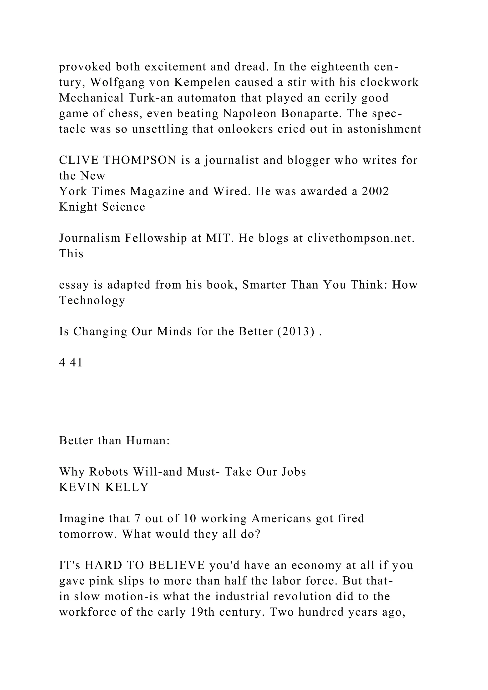 provoked both excitement and dread. In the eighteenth cen-
tury, Wolfgang von Kempelen caused a stir with his clockwork
Mechanical Turk-an automaton that played an eerily good
game of chess, even beating Napoleon Bonaparte. The spec-
tacle was so unsettling that onlookers cried out in astonishment
CLIVE THOMPSON is a journalist and blogger who writes for
the New
York Times Magazine and Wired. He was awarded a 2002
Knight Science
Journalism Fellowship at MIT. He blogs at clivethompson.net.
This
essay is adapted from his book, Smarter Than You Think: How
Technology
Is Changing Our Minds for the Better (2013) .
4 41
Better than Human:
Why Robots Will-and Must- Take Our Jobs
KEVIN KELLY
Imagine that 7 out of 10 working Americans got fired
tomorrow. What would they all do?
IT's HARD TO BELIEVE you'd have an economy at all if you
gave pink slips to more than half the labor force. But that-
in slow motion-is what the industrial revolution did to the
workforce of the early 19th century. Two hundred years ago,
 