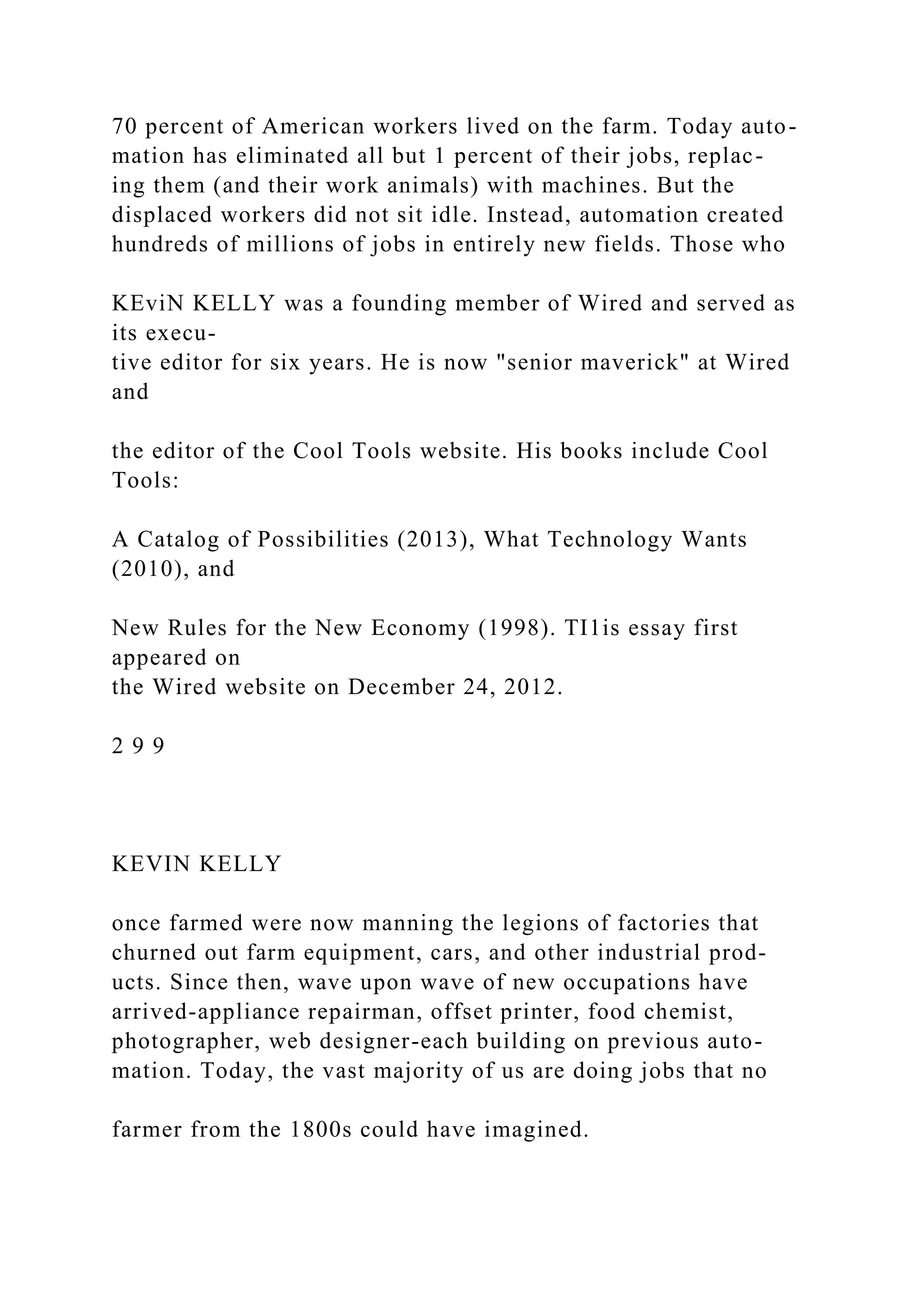 70 percent of American workers lived on the farm. Today auto-
mation has eliminated all but 1 percent of their jobs, replac-
ing them (and their work animals) with machines. But the
displaced workers did not sit idle. Instead, automation created
hundreds of millions of jobs in entirely new fields. Those who
KEviN KELLY was a founding member of Wired and served as
its execu-
tive editor for six years. He is now "senior maverick" at Wired
and
the editor of the Cool Tools website. His books include Cool
Tools:
A Catalog of Possibilities (2013), What Technology Wants
(2010), and
New Rules for the New Economy (1998). TI1is essay first
appeared on
the Wired website on December 24, 2012.
2 9 9
KEVIN KELLY
once farmed were now manning the legions of factories that
churned out farm equipment, cars, and other industrial prod-
ucts. Since then, wave upon wave of new occupations have
arrived-appliance repairman, offset printer, food chemist,
photographer, web designer-each building on previous auto-
mation. Today, the vast majority of us are doing jobs that no
farmer from the 1800s could have imagined.
 