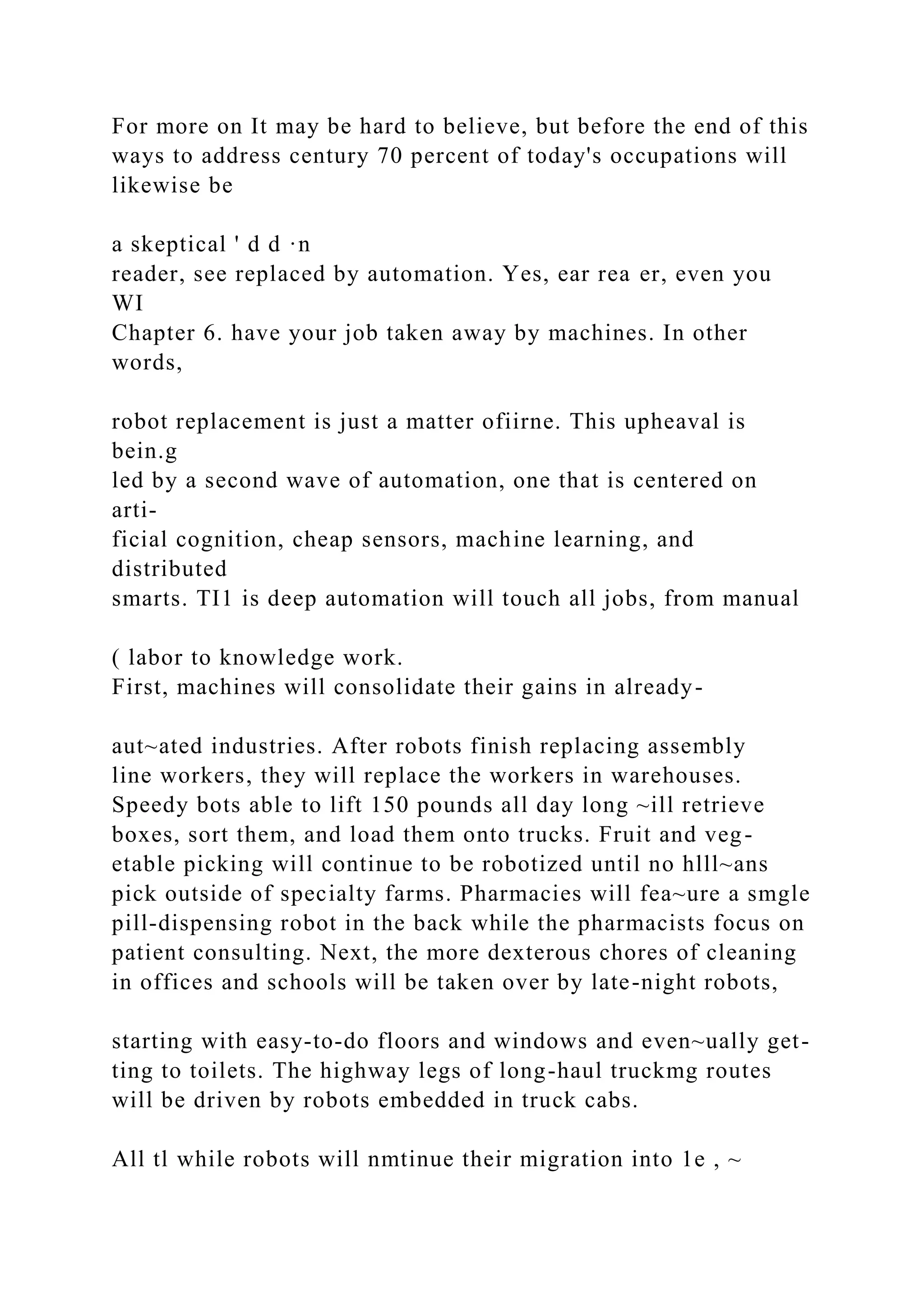 For more on It may be hard to believe, but before the end of this
ways to address century 70 percent of today's occupations will
likewise be
a skeptical ' d d ·n
reader, see replaced by automation. Yes, ear rea er, even you
WI
Chapter 6. have your job taken away by machines. In other
words,
robot replacement is just a matter ofiirne. This upheaval is
bein.g
led by a second wave of automation, one that is centered on
arti-
ficial cognition, cheap sensors, machine learning, and
distributed
smarts. TI1 is deep automation will touch all jobs, from manual
( labor to knowledge work.
First, machines will consolidate their gains in already-
aut~ated industries. After robots finish replacing assembly
line workers, they will replace the workers in warehouses.
Speedy bots able to lift 150 pounds all day long ~ill retrieve
boxes, sort them, and load them onto trucks. Fruit and veg-
etable picking will continue to be robotized until no hlll~ans
pick outside of specialty farms. Pharmacies will fea~ure a smgle
pill-dispensing robot in the back while the pharmacists focus on
patient consulting. Next, the more dexterous chores of cleaning
in offices and schools will be taken over by late-night robots,
starting with easy-to-do floors and windows and even~ually get-
ting to toilets. The highway legs of long-haul truckmg routes
will be driven by robots embedded in truck cabs.
All tl while robots will nmtinue their migration into 1e , ~
 