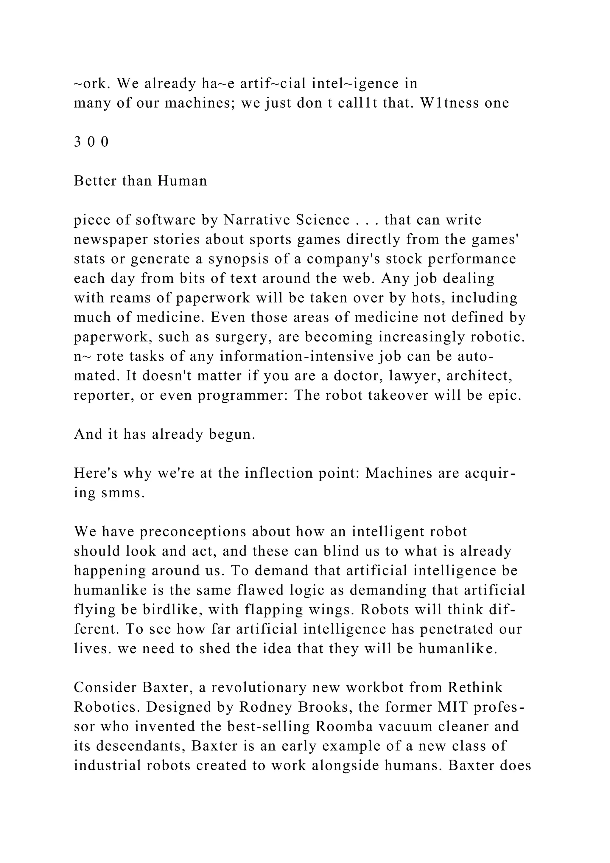 ~ork. We already ha~e artif~cial intel~igence in
many of our machines; we just don t call1t that. W1tness one
3 0 0
Better than Human
piece of software by Narrative Science . . . that can write
newspaper stories about sports games directly from the games'
stats or generate a synopsis of a company's stock performance
each day from bits of text around the web. Any job dealing
with reams of paperwork will be taken over by hots, including
much of medicine. Even those areas of medicine not defined by
paperwork, such as surgery, are becoming increasingly robotic.
n~ rote tasks of any information-intensive job can be auto-
mated. It doesn't matter if you are a doctor, lawyer, architect,
reporter, or even programmer: The robot takeover will be epic.
And it has already begun.
Here's why we're at the inflection point: Machines are acquir-
ing smms.
We have preconceptions about how an intelligent robot
should look and act, and these can blind us to what is already
happening around us. To demand that artificial intelligence be
humanlike is the same flawed logic as demanding that artificial
flying be birdlike, with flapping wings. Robots will think dif-
ferent. To see how far artificial intelligence has penetrated our
lives. we need to shed the idea that they will be humanlike.
Consider Baxter, a revolutionary new workbot from Rethink
Robotics. Designed by Rodney Brooks, the former MIT profes-
sor who invented the best-selling Roomba vacuum cleaner and
its descendants, Baxter is an early example of a new class of
industrial robots created to work alongside humans. Baxter does
 