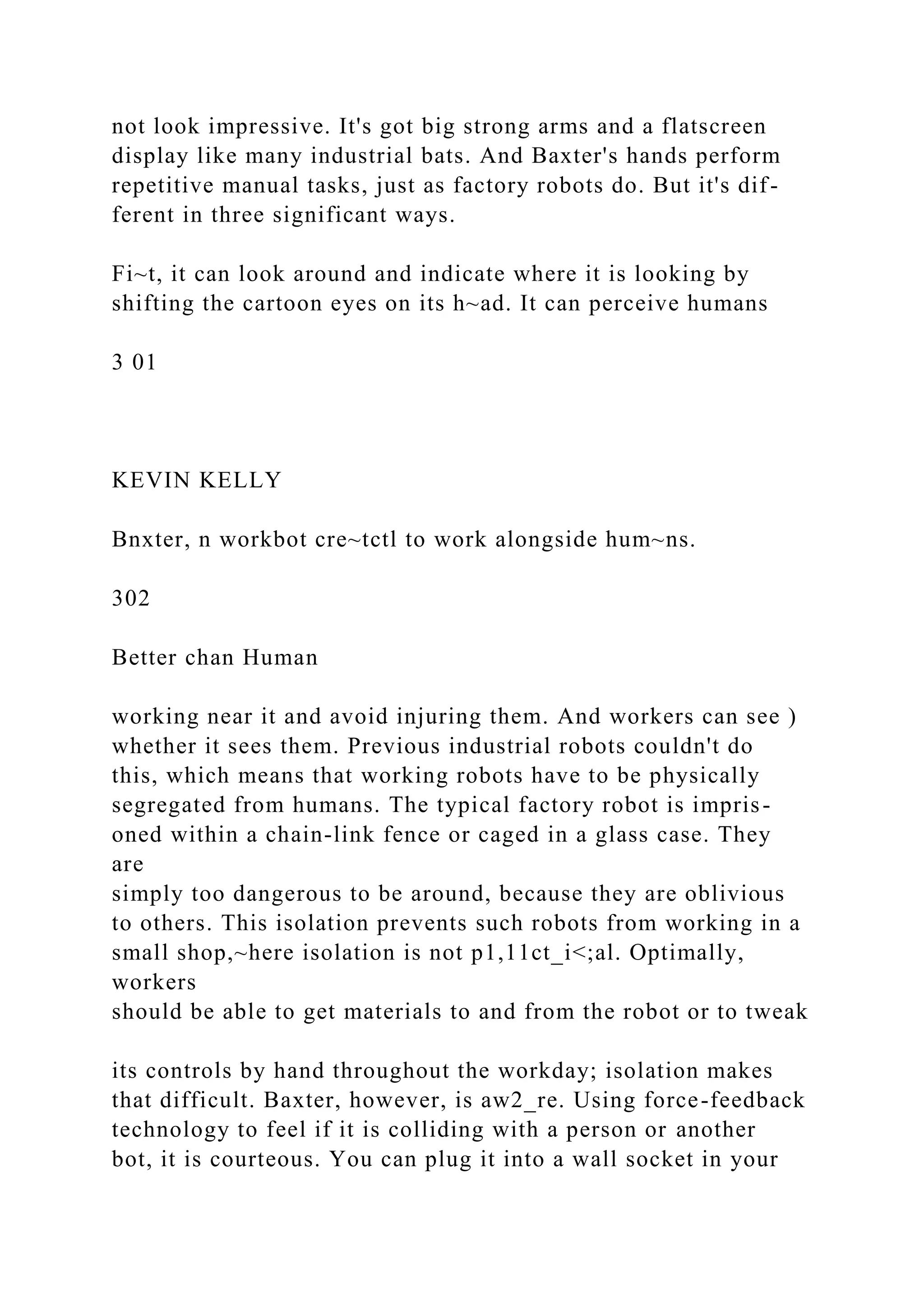 not look impressive. It's got big strong arms and a flatscreen
display like many industrial bats. And Baxter's hands perform
repetitive manual tasks, just as factory robots do. But it's dif-
ferent in three significant ways.
Fi~t, it can look around and indicate where it is looking by
shifting the cartoon eyes on its h~ad. It can perceive humans
3 01
KEVIN KELLY
Bnxter, n workbot cre~tctl to work alongside hum~ns.
302
Better chan Human
working near it and avoid injuring them. And workers can see )
whether it sees them. Previous industrial robots couldn't do
this, which means that working robots have to be physically
segregated from humans. The typical factory robot is impris-
oned within a chain-link fence or caged in a glass case. They
are
simply too dangerous to be around, because they are oblivious
to others. This isolation prevents such robots from working in a
small shop,~here isolation is not p1,11ct_i<;al. Optimally,
workers
should be able to get materials to and from the robot or to tweak
its controls by hand throughout the workday; isolation makes
that difficult. Baxter, however, is aw2_re. Using force-feedback
technology to feel if it is colliding with a person or another
bot, it is courteous. You can plug it into a wall socket in your
 