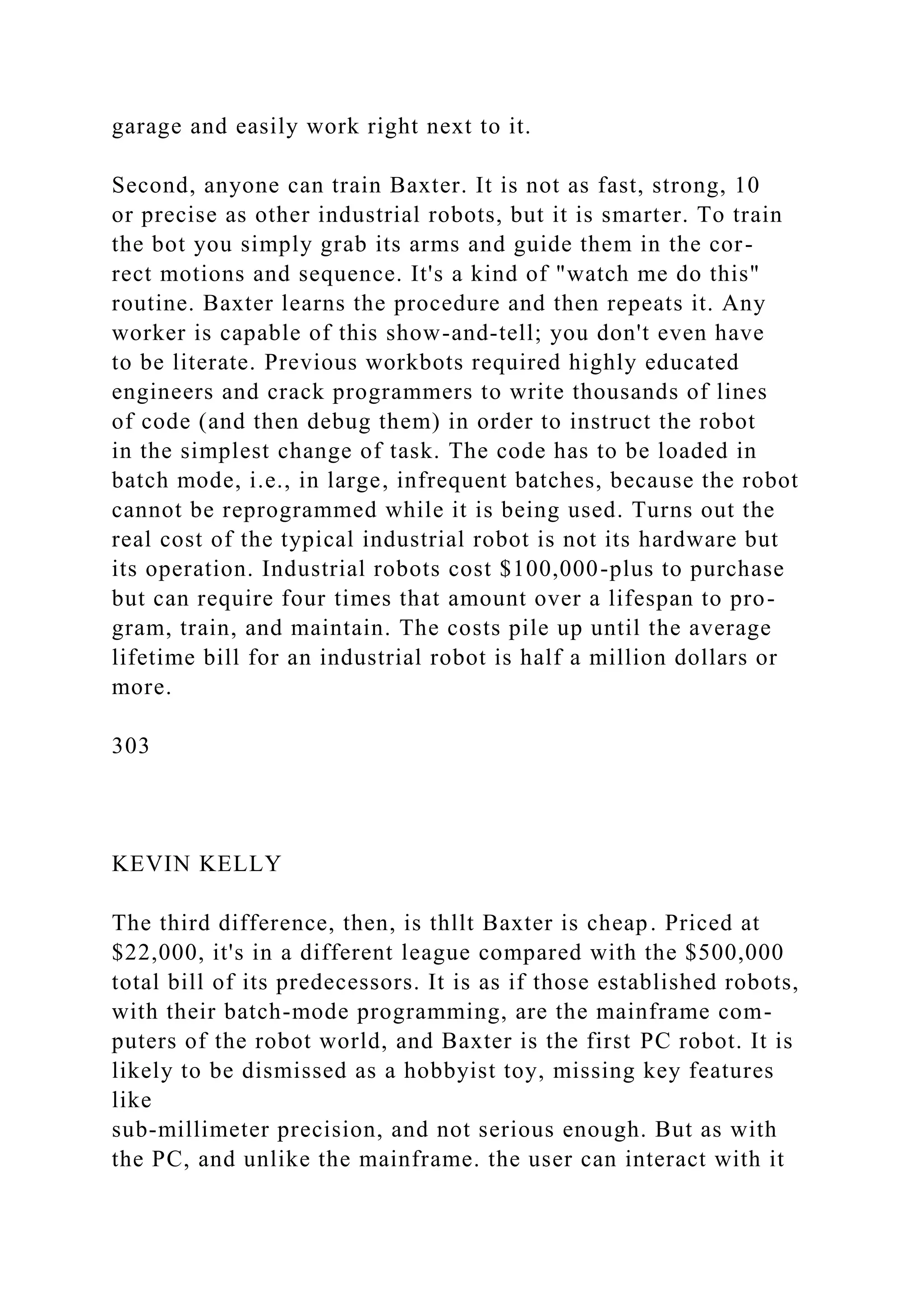 garage and easily work right next to it.
Second, anyone can train Baxter. It is not as fast, strong, 10
or precise as other industrial robots, but it is smarter. To train
the bot you simply grab its arms and guide them in the cor-
rect motions and sequence. It's a kind of "watch me do this"
routine. Baxter learns the procedure and then repeats it. Any
worker is capable of this show-and-tell; you don't even have
to be literate. Previous workbots required highly educated
engineers and crack programmers to write thousands of lines
of code (and then debug them) in order to instruct the robot
in the simplest change of task. The code has to be loaded in
batch mode, i.e., in large, infrequent batches, because the robot
cannot be reprogrammed while it is being used. Turns out the
real cost of the typical industrial robot is not its hardware but
its operation. Industrial robots cost $100,000-plus to purchase
but can require four times that amount over a lifespan to pro-
gram, train, and maintain. The costs pile up until the average
lifetime bill for an industrial robot is half a million dollars or
more.
303
KEVIN KELLY
The third difference, then, is thllt Baxter is cheap. Priced at
$22,000, it's in a different league compared with the $500,000
total bill of its predecessors. It is as if those established robots,
with their batch-mode programming, are the mainframe com-
puters of the robot world, and Baxter is the first PC robot. It is
likely to be dismissed as a hobbyist toy, missing key features
like
sub-millimeter precision, and not serious enough. But as with
the PC, and unlike the mainframe. the user can interact with it
 