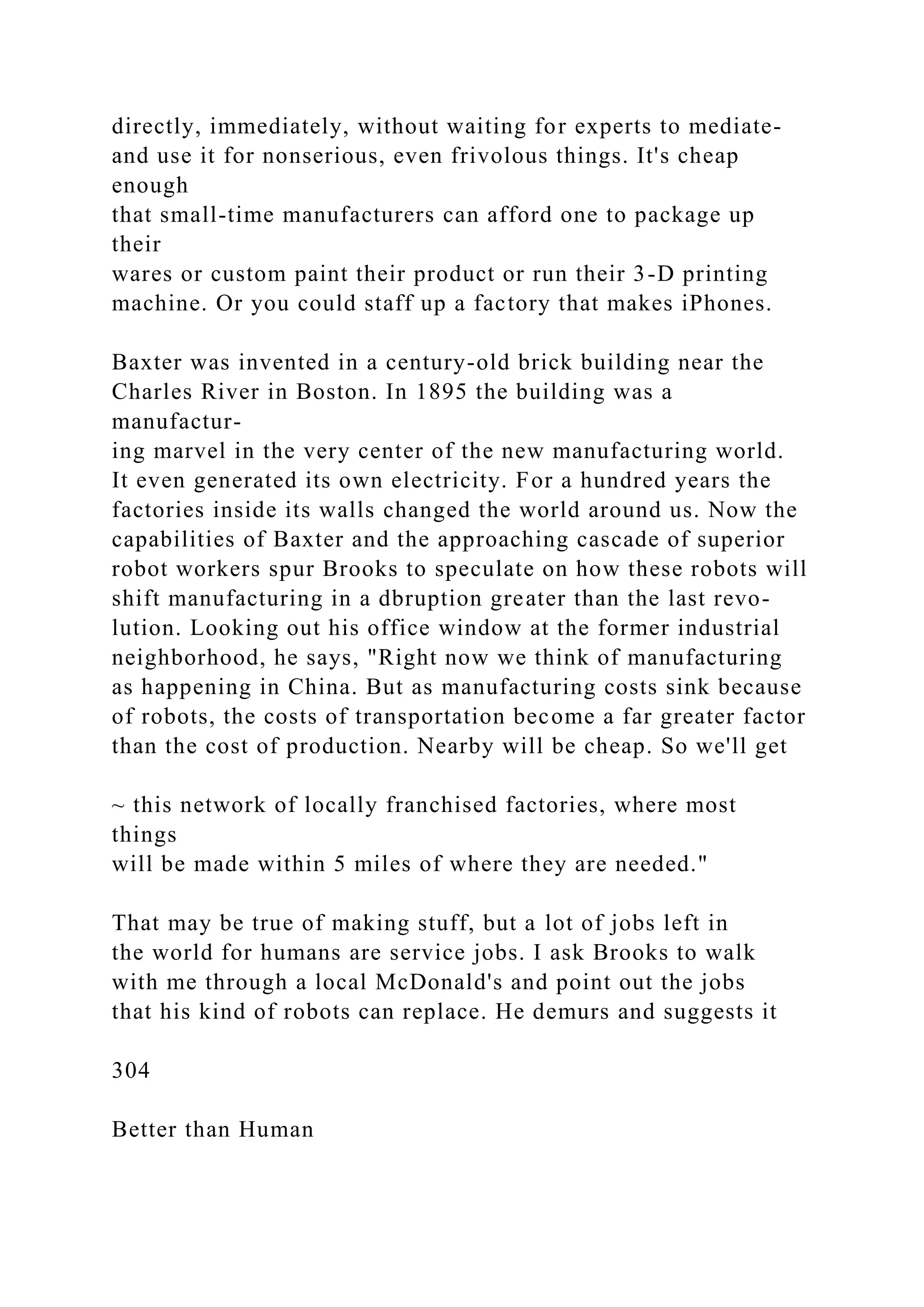 directly, immediately, without waiting for experts to mediate-
and use it for nonserious, even frivolous things. It's cheap
enough
that small-time manufacturers can afford one to package up
their
wares or custom paint their product or run their 3-D printing
machine. Or you could staff up a factory that makes iPhones.
Baxter was invented in a century-old brick building near the
Charles River in Boston. In 1895 the building was a
manufactur-
ing marvel in the very center of the new manufacturing world.
It even generated its own electricity. For a hundred years the
factories inside its walls changed the world around us. Now the
capabilities of Baxter and the approaching cascade of superior
robot workers spur Brooks to speculate on how these robots will
shift manufacturing in a dbruption greater than the last revo-
lution. Looking out his office window at the former industrial
neighborhood, he says, "Right now we think of manufacturing
as happening in China. But as manufacturing costs sink because
of robots, the costs of transportation become a far greater factor
than the cost of production. Nearby will be cheap. So we'll get
~ this network of locally franchised factories, where most
things
will be made within 5 miles of where they are needed."
That may be true of making stuff, but a lot of jobs left in
the world for humans are service jobs. I ask Brooks to walk
with me through a local McDonald's and point out the jobs
that his kind of robots can replace. He demurs and suggests it
304
Better than Human
 