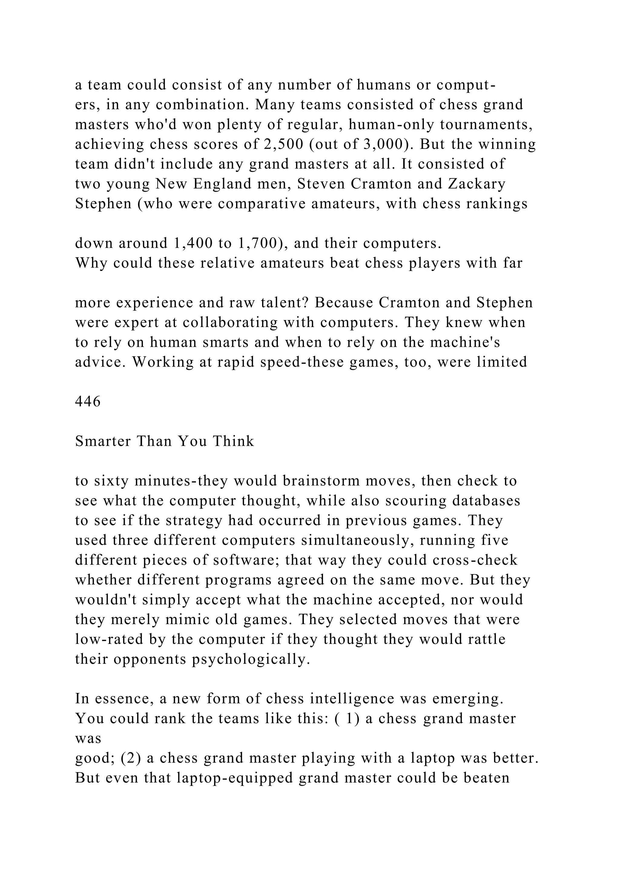 a team could consist of any number of humans or comput-
ers, in any combination. Many teams consisted of chess grand
masters who'd won plenty of regular, human-only tournaments,
achieving chess scores of 2,500 (out of 3,000). But the winning
team didn't include any grand masters at all. It consisted of
two young New England men, Steven Cramton and Zackary
Stephen (who were comparative amateurs, with chess rankings
down around 1,400 to 1,700), and their computers.
Why could these relative amateurs beat chess players with far
more experience and raw talent? Because Cramton and Stephen
were expert at collaborating with computers. They knew when
to rely on human smarts and when to rely on the machine's
advice. Working at rapid speed-these games, too, were limited
446
Smarter Than You Think
to sixty minutes-they would brainstorm moves, then check to
see what the computer thought, while also scouring databases
to see if the strategy had occurred in previous games. They
used three different computers simultaneously, running five
different pieces of software; that way they could cross-check
whether different programs agreed on the same move. But they
wouldn't simply accept what the machine accepted, nor would
they merely mimic old games. They selected moves that were
low-rated by the computer if they thought they would rattle
their opponents psychologically.
In essence, a new form of chess intelligence was emerging.
You could rank the teams like this: ( 1) a chess grand master
was
good; (2) a chess grand master playing with a laptop was better.
But even that laptop-equipped grand master could be beaten
 