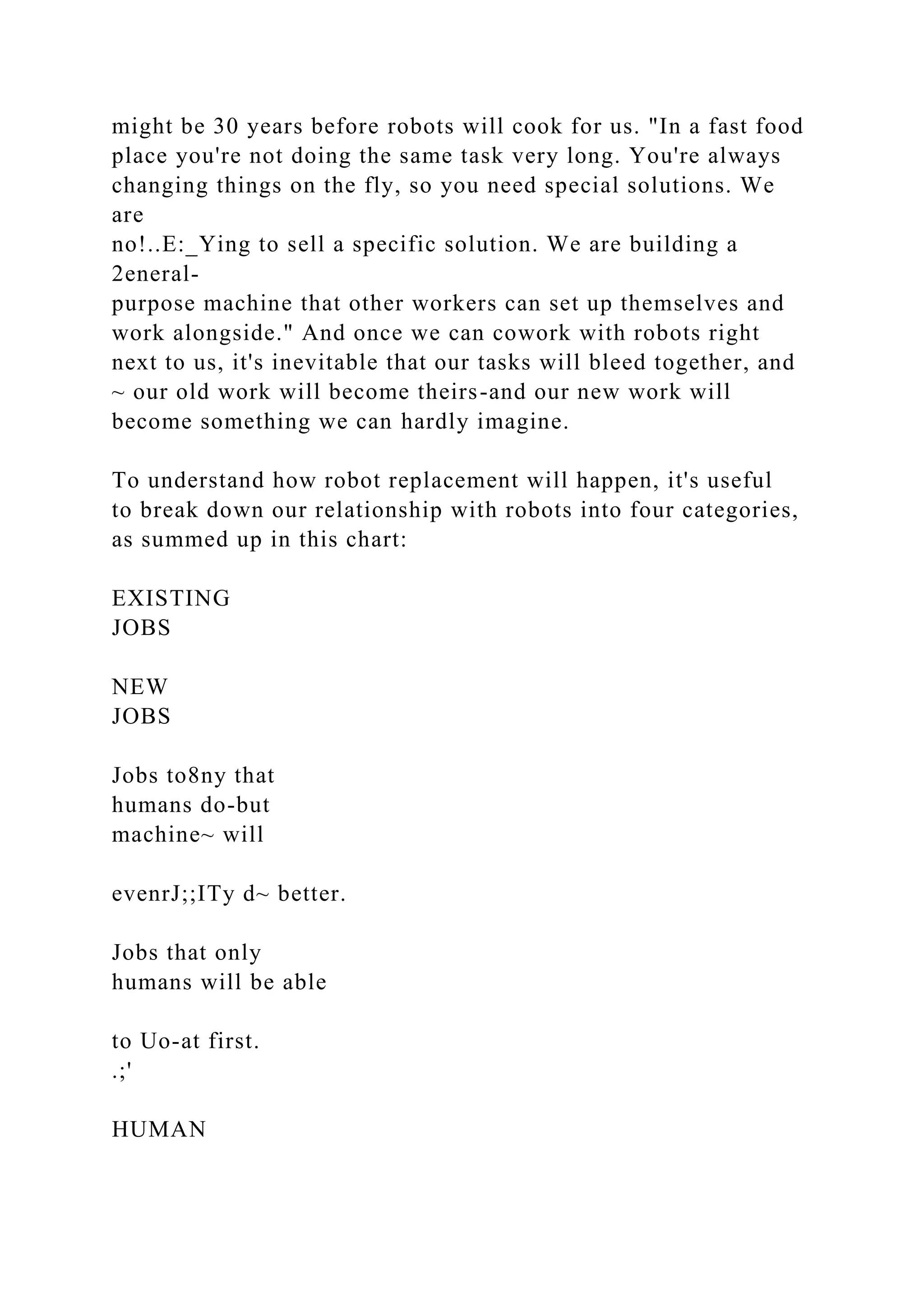 might be 30 years before robots will cook for us. "In a fast food
place you're not doing the same task very long. You're always
changing things on the fly, so you need special solutions. We
are
no!..E:_Ying to sell a specific solution. We are building a
2eneral-
purpose machine that other workers can set up themselves and
work alongside." And once we can cowork with robots right
next to us, it's inevitable that our tasks will bleed together, and
~ our old work will become theirs-and our new work will
become something we can hardly imagine.
To understand how robot replacement will happen, it's useful
to break down our relationship with robots into four categories,
as summed up in this chart:
EXISTING
JOBS
NEW
JOBS
Jobs to8ny that
humans do-but
machine~ will
evenrJ;;ITy d~ better.
Jobs that only
humans will be able
to Uo-at first.
.;'
HUMAN
 