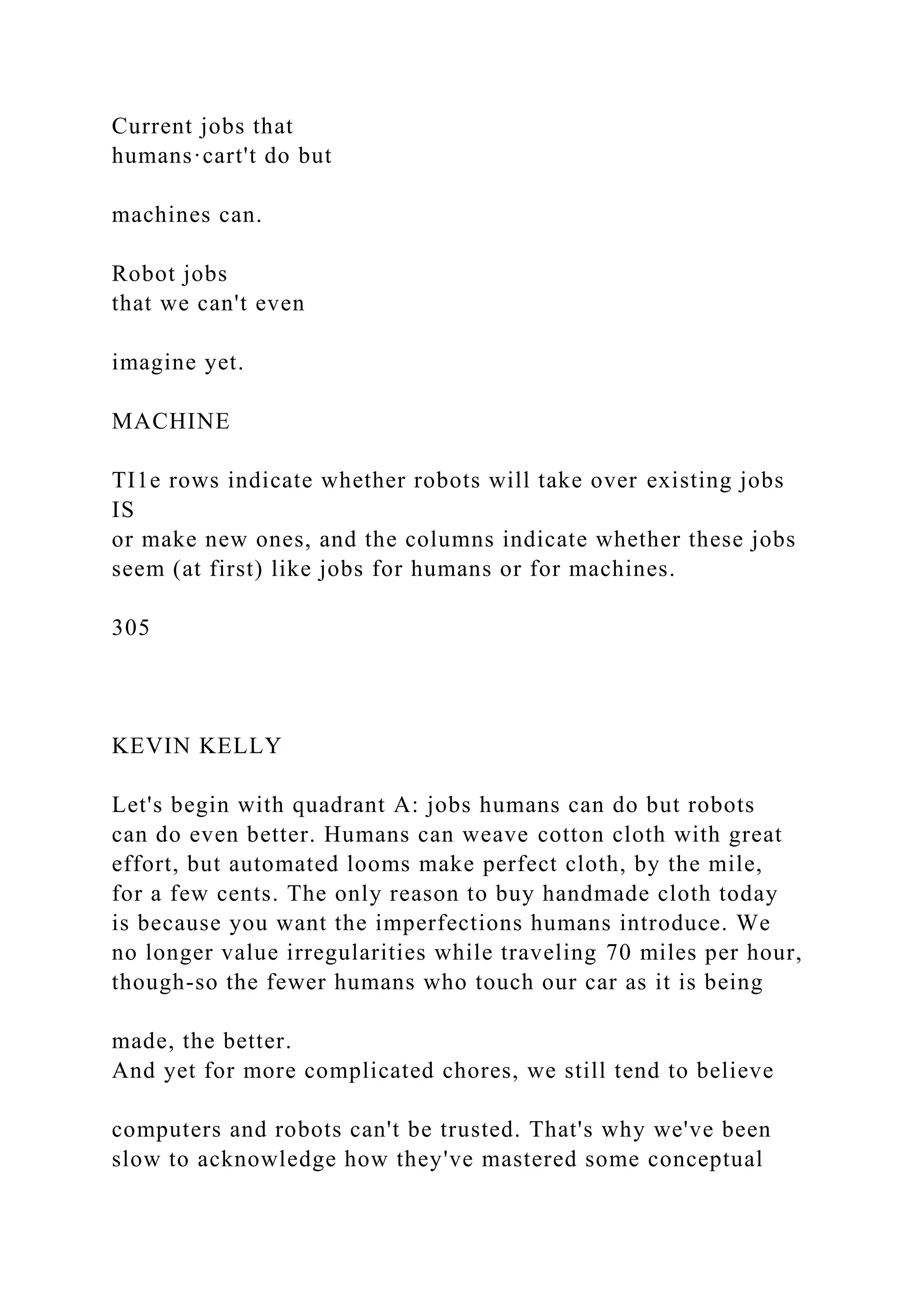 Current jobs that
humans·cart't do but
machines can.
Robot jobs
that we can't even
imagine yet.
MACHINE
TI1e rows indicate whether robots will take over existing jobs
IS
or make new ones, and the columns indicate whether these jobs
seem (at first) like jobs for humans or for machines.
305
KEVIN KELLY
Let's begin with quadrant A: jobs humans can do but robots
can do even better. Humans can weave cotton cloth with great
effort, but automated looms make perfect cloth, by the mile,
for a few cents. The only reason to buy handmade cloth today
is because you want the imperfections humans introduce. We
no longer value irregularities while traveling 70 miles per hour,
though-so the fewer humans who touch our car as it is being
made, the better.
And yet for more complicated chores, we still tend to believe
computers and robots can't be trusted. That's why we've been
slow to acknowledge how they've mastered some conceptual
 