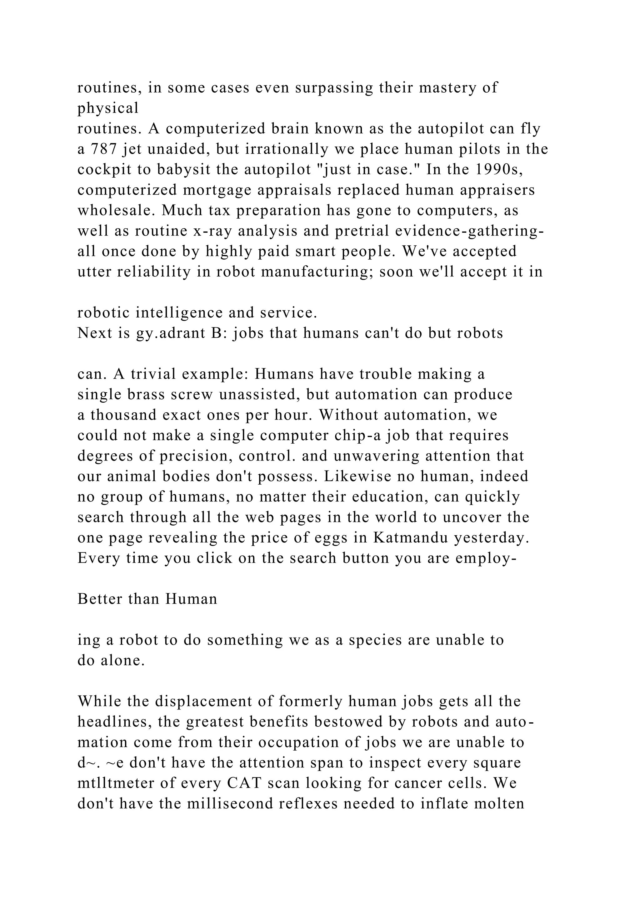 routines, in some cases even surpassing their mastery of
physical
routines. A computerized brain known as the autopilot can fly
a 787 jet unaided, but irrationally we place human pilots in the
cockpit to babysit the autopilot "just in case." In the 1990s,
computerized mortgage appraisals replaced human appraisers
wholesale. Much tax preparation has gone to computers, as
well as routine x-ray analysis and pretrial evidence-gathering-
all once done by highly paid smart people. We've accepted
utter reliability in robot manufacturing; soon we'll accept it in
robotic intelligence and service.
Next is gy.adrant B: jobs that humans can't do but robots
can. A trivial example: Humans have trouble making a
single brass screw unassisted, but automation can produce
a thousand exact ones per hour. Without automation, we
could not make a single computer chip-a job that requires
degrees of precision, control. and unwavering attention that
our animal bodies don't possess. Likewise no human, indeed
no group of humans, no matter their education, can quickly
search through all the web pages in the world to uncover the
one page revealing the price of eggs in Katmandu yesterday.
Every time you click on the search button you are employ-
Better than Human
ing a robot to do something we as a species are unable to
do alone.
While the displacement of formerly human jobs gets all the
headlines, the greatest benefits bestowed by robots and auto-
mation come from their occupation of jobs we are unable to
d~. ~e don't have the attention span to inspect every square
mtlltmeter of every CAT scan looking for cancer cells. We
don't have the millisecond reflexes needed to inflate molten
 
