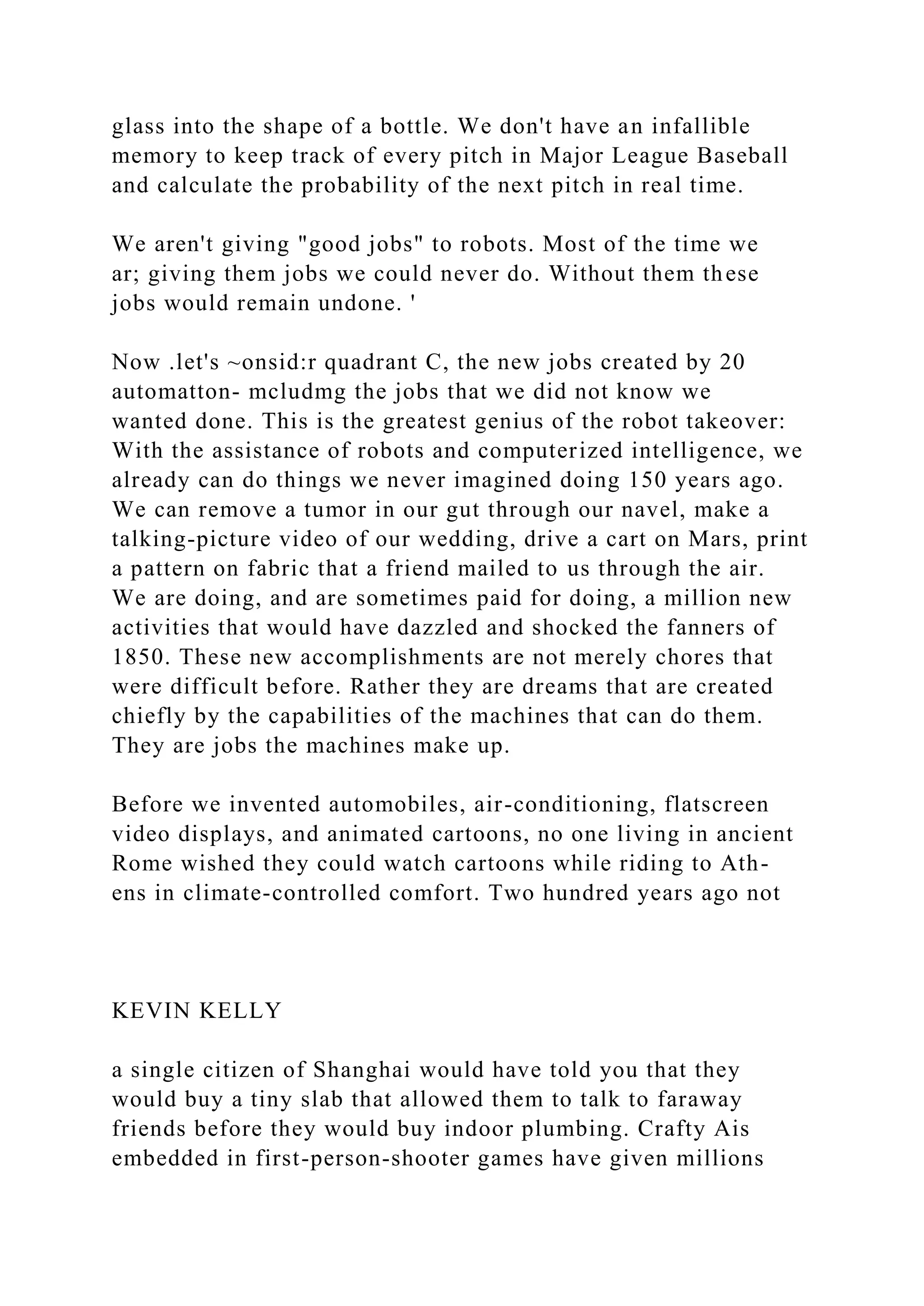 glass into the shape of a bottle. We don't have an infallible
memory to keep track of every pitch in Major League Baseball
and calculate the probability of the next pitch in real time.
We aren't giving "good jobs" to robots. Most of the time we
ar; giving them jobs we could never do. Without them these
jobs would remain undone. '
Now .let's ~onsid:r quadrant C, the new jobs created by 20
automatton- mcludmg the jobs that we did not know we
wanted done. This is the greatest genius of the robot takeover:
With the assistance of robots and computerized intelligence, we
already can do things we never imagined doing 150 years ago.
We can remove a tumor in our gut through our navel, make a
talking-picture video of our wedding, drive a cart on Mars, print
a pattern on fabric that a friend mailed to us through the air.
We are doing, and are sometimes paid for doing, a million new
activities that would have dazzled and shocked the fanners of
1850. These new accomplishments are not merely chores that
were difficult before. Rather they are dreams that are created
chiefly by the capabilities of the machines that can do them.
They are jobs the machines make up.
Before we invented automobiles, air-conditioning, flatscreen
video displays, and animated cartoons, no one living in ancient
Rome wished they could watch cartoons while riding to Ath-
ens in climate-controlled comfort. Two hundred years ago not
KEVIN KELLY
a single citizen of Shanghai would have told you that they
would buy a tiny slab that allowed them to talk to faraway
friends before they would buy indoor plumbing. Crafty Ais
embedded in first-person-shooter games have given millions
 
