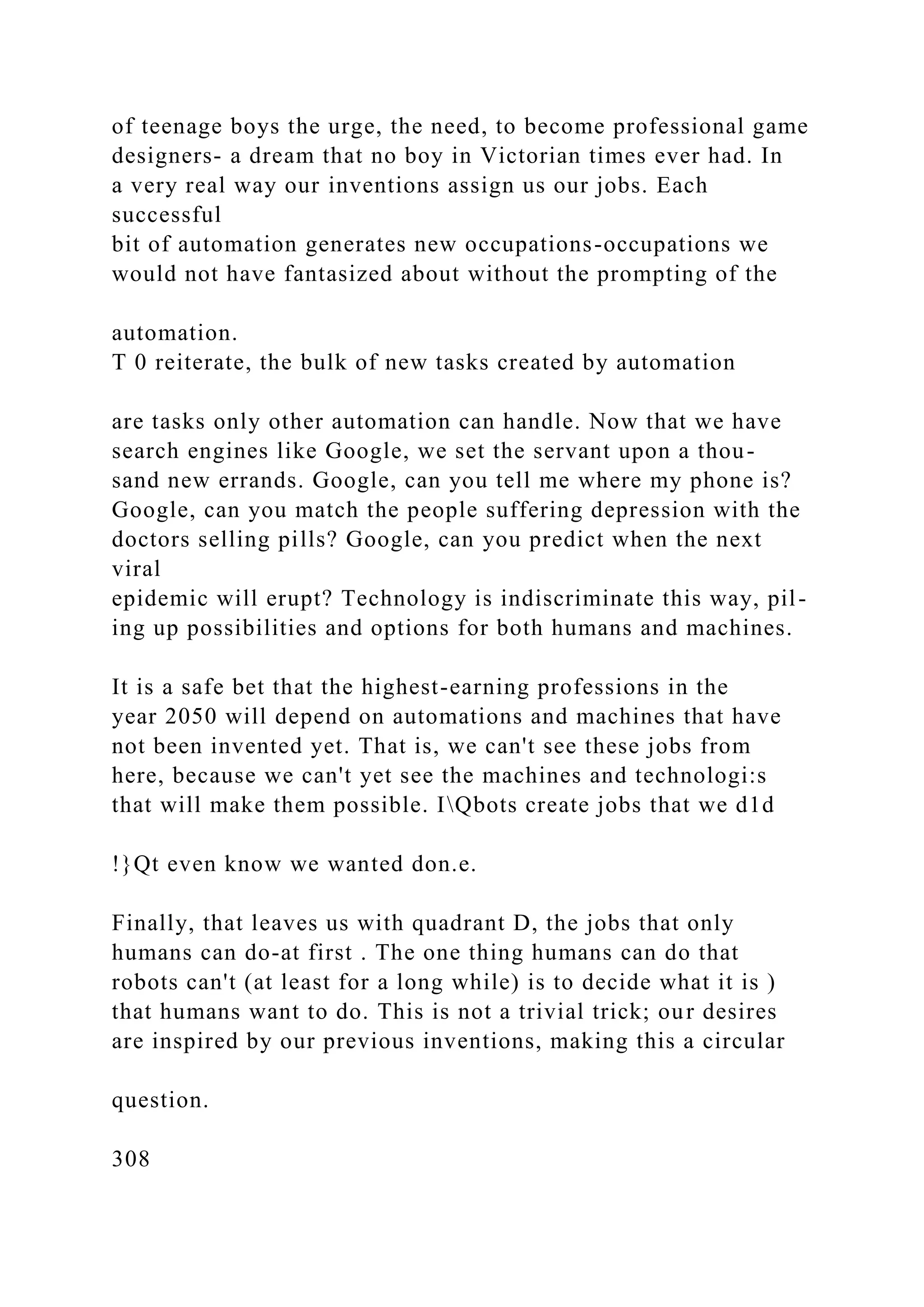 of teenage boys the urge, the need, to become professional game
designers- a dream that no boy in Victorian times ever had. In
a very real way our inventions assign us our jobs. Each
successful
bit of automation generates new occupations-occupations we
would not have fantasized about without the prompting of the
automation.
T 0 reiterate, the bulk of new tasks created by automation
are tasks only other automation can handle. Now that we have
search engines like Google, we set the servant upon a thou-
sand new errands. Google, can you tell me where my phone is?
Google, can you match the people suffering depression with the
doctors selling pills? Google, can you predict when the next
viral
epidemic will erupt? Technology is indiscriminate this way, pil-
ing up possibilities and options for both humans and machines.
It is a safe bet that the highest-earning professions in the
year 2050 will depend on automations and machines that have
not been invented yet. That is, we can't see these jobs from
here, because we can't yet see the machines and technologi:s
that will make them possible. IQbots create jobs that we d1d
!}Qt even know we wanted don.e.
Finally, that leaves us with quadrant D, the jobs that only
humans can do-at first . The one thing humans can do that
robots can't (at least for a long while) is to decide what it is )
that humans want to do. This is not a trivial trick; our desires
are inspired by our previous inventions, making this a circular
question.
308
 