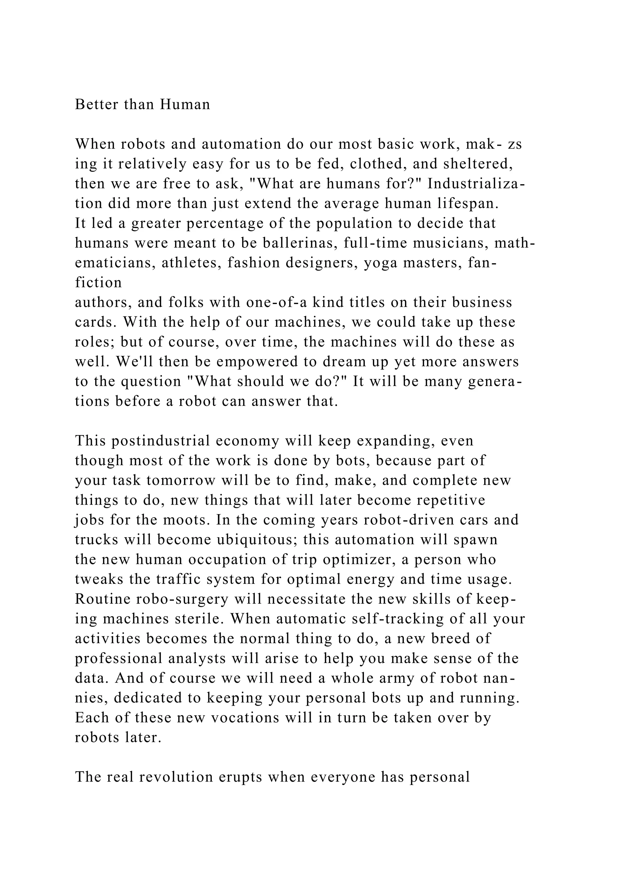 Better than Human
When robots and automation do our most basic work, mak- zs
ing it relatively easy for us to be fed, clothed, and sheltered,
then we are free to ask, "What are humans for?" Industrializa-
tion did more than just extend the average human lifespan.
It led a greater percentage of the population to decide that
humans were meant to be ballerinas, full-time musicians, math-
ematicians, athletes, fashion designers, yoga masters, fan-
fiction
authors, and folks with one-of-a kind titles on their business
cards. With the help of our machines, we could take up these
roles; but of course, over time, the machines will do these as
well. We'll then be empowered to dream up yet more answers
to the question "What should we do?" It will be many genera-
tions before a robot can answer that.
This postindustrial economy will keep expanding, even
though most of the work is done by bots, because part of
your task tomorrow will be to find, make, and complete new
things to do, new things that will later become repetitive
jobs for the moots. In the coming years robot-driven cars and
trucks will become ubiquitous; this automation will spawn
the new human occupation of trip optimizer, a person who
tweaks the traffic system for optimal energy and time usage.
Routine robo-surgery will necessitate the new skills of keep-
ing machines sterile. When automatic self-tracking of all your
activities becomes the normal thing to do, a new breed of
professional analysts will arise to help you make sense of the
data. And of course we will need a whole army of robot nan-
nies, dedicated to keeping your personal bots up and running.
Each of these new vocations will in turn be taken over by
robots later.
The real revolution erupts when everyone has personal
 