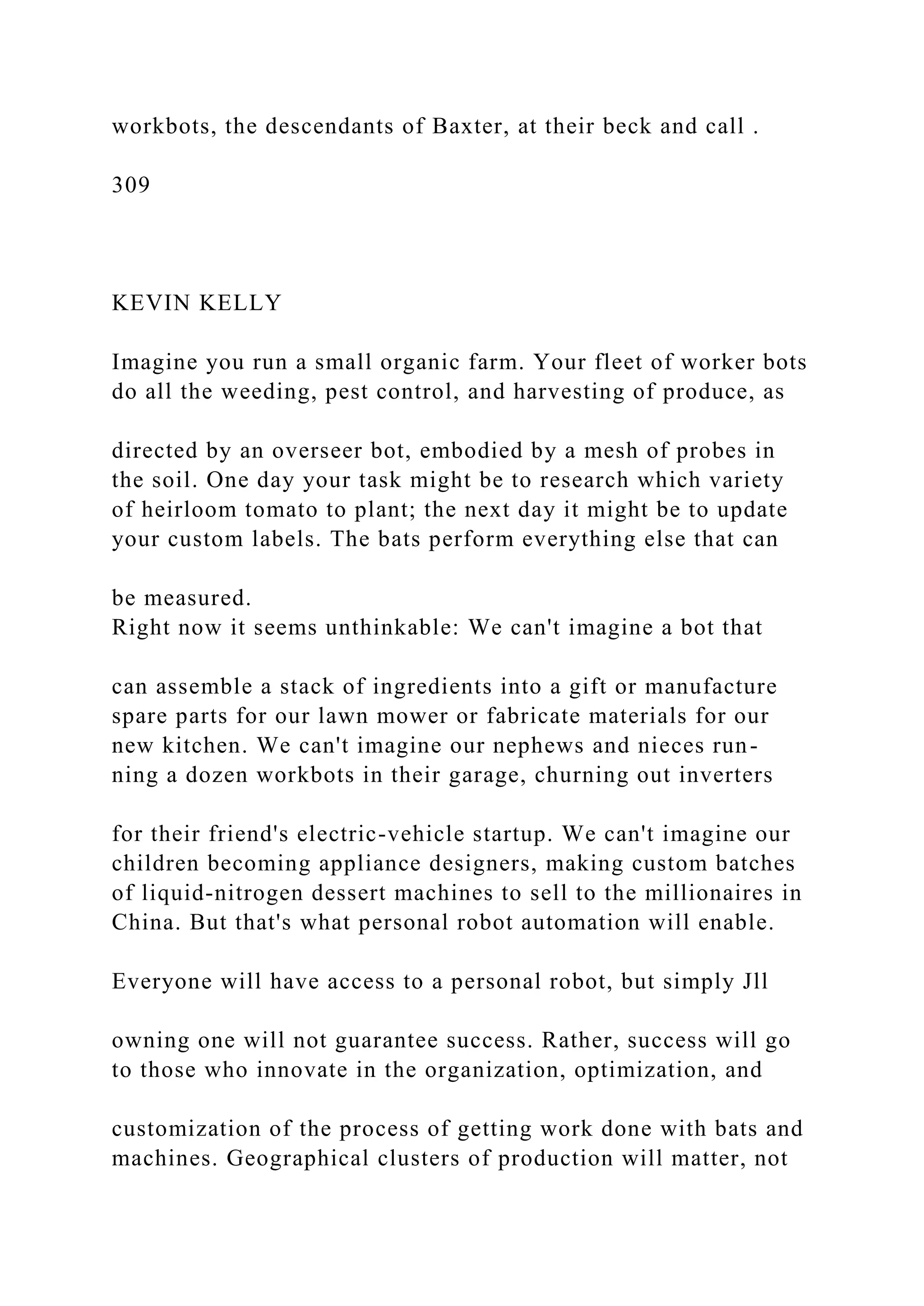 workbots, the descendants of Baxter, at their beck and call .
309
KEVIN KELLY
Imagine you run a small organic farm. Your fleet of worker bots
do all the weeding, pest control, and harvesting of produce, as
directed by an overseer bot, embodied by a mesh of probes in
the soil. One day your task might be to research which variety
of heirloom tomato to plant; the next day it might be to update
your custom labels. The bats perform everything else that can
be measured.
Right now it seems unthinkable: We can't imagine a bot that
can assemble a stack of ingredients into a gift or manufacture
spare parts for our lawn mower or fabricate materials for our
new kitchen. We can't imagine our nephews and nieces run-
ning a dozen workbots in their garage, churning out inverters
for their friend's electric-vehicle startup. We can't imagine our
children becoming appliance designers, making custom batches
of liquid-nitrogen dessert machines to sell to the millionaires in
China. But that's what personal robot automation will enable.
Everyone will have access to a personal robot, but simply Jll
owning one will not guarantee success. Rather, success will go
to those who innovate in the organization, optimization, and
customization of the process of getting work done with bats and
machines. Geographical clusters of production will matter, not
 