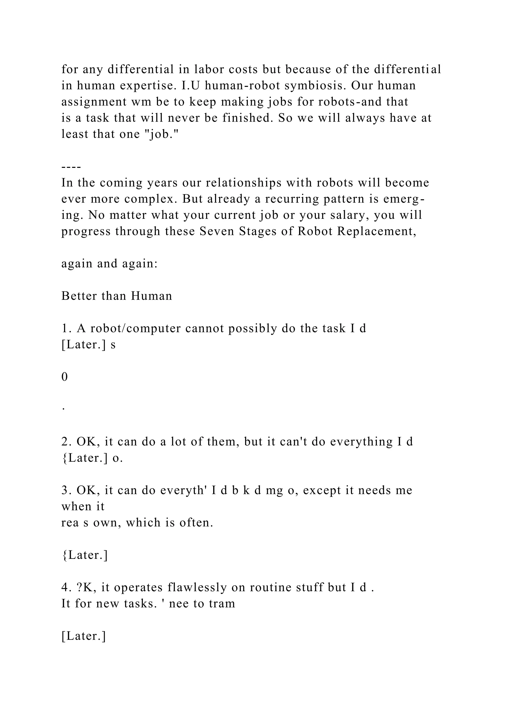 for any differential in labor costs but because of the differential
in human expertise. I.U human-robot symbiosis. Our human
assignment wm be to keep making jobs for robots-and that
is a task that will never be finished. So we will always have at
least that one "job."
----
In the coming years our relationships with robots will become
ever more complex. But already a recurring pattern is emerg-
ing. No matter what your current job or your salary, you will
progress through these Seven Stages of Robot Replacement,
again and again:
Better than Human
1. A robot/computer cannot possibly do the task I d
[Later.] s
0
·
2. OK, it can do a lot of them, but it can't do everything I d
{Later.] o.
3. OK, it can do everyth' I d b k d mg o, except it needs me
when it
rea s own, which is often.
{Later.]
4. ?K, it operates flawlessly on routine stuff but I d .
It for new tasks. ' nee to tram
[Later.]
 