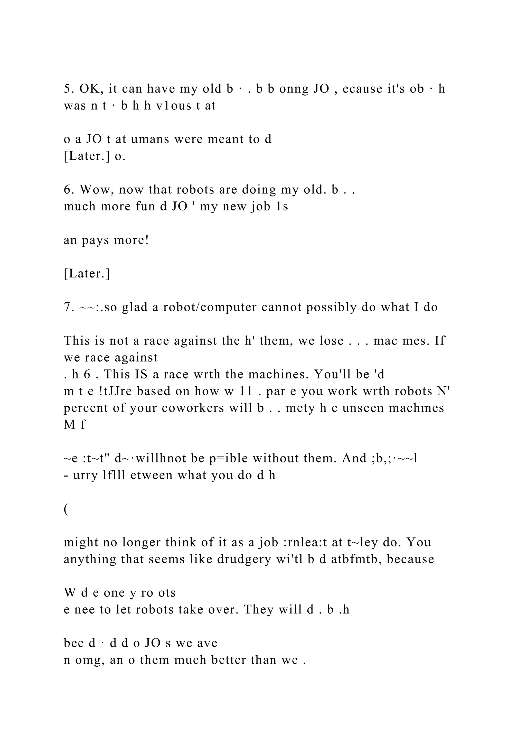 5. OK, it can have my old b · . b b onng JO , ecause it's ob · h
was n t · b h h v1ous t at
o a JO t at umans were meant to d
[Later.] o.
6. Wow, now that robots are doing my old. b . .
much more fun d JO ' my new job 1s
an pays more!
[Later.]
7. ~~:.so glad a robot/computer cannot possibly do what I do
This is not a race against the h' them, we lose . . . mac mes. If
we race against
. h 6 . This IS a race wrth the machines. You'll be 'd
m t e !tJJre based on how w 11 . par e you work wrth robots N'
percent of your coworkers will b . . mety h e unseen machmes
M f
~e :t~t" d~·willhnot be p=ible without them. And ;b,;·~~l
- urry lflll etween what you do d h
(
might no longer think of it as a job :rnlea:t at t~ley do. You
anything that seems like drudgery wi'tl b d atbfmtb, because
W d e one y ro ots
e nee to let robots take over. They will d . b .h
bee d · d d o JO s we ave
n omg, an o them much better than we .
 