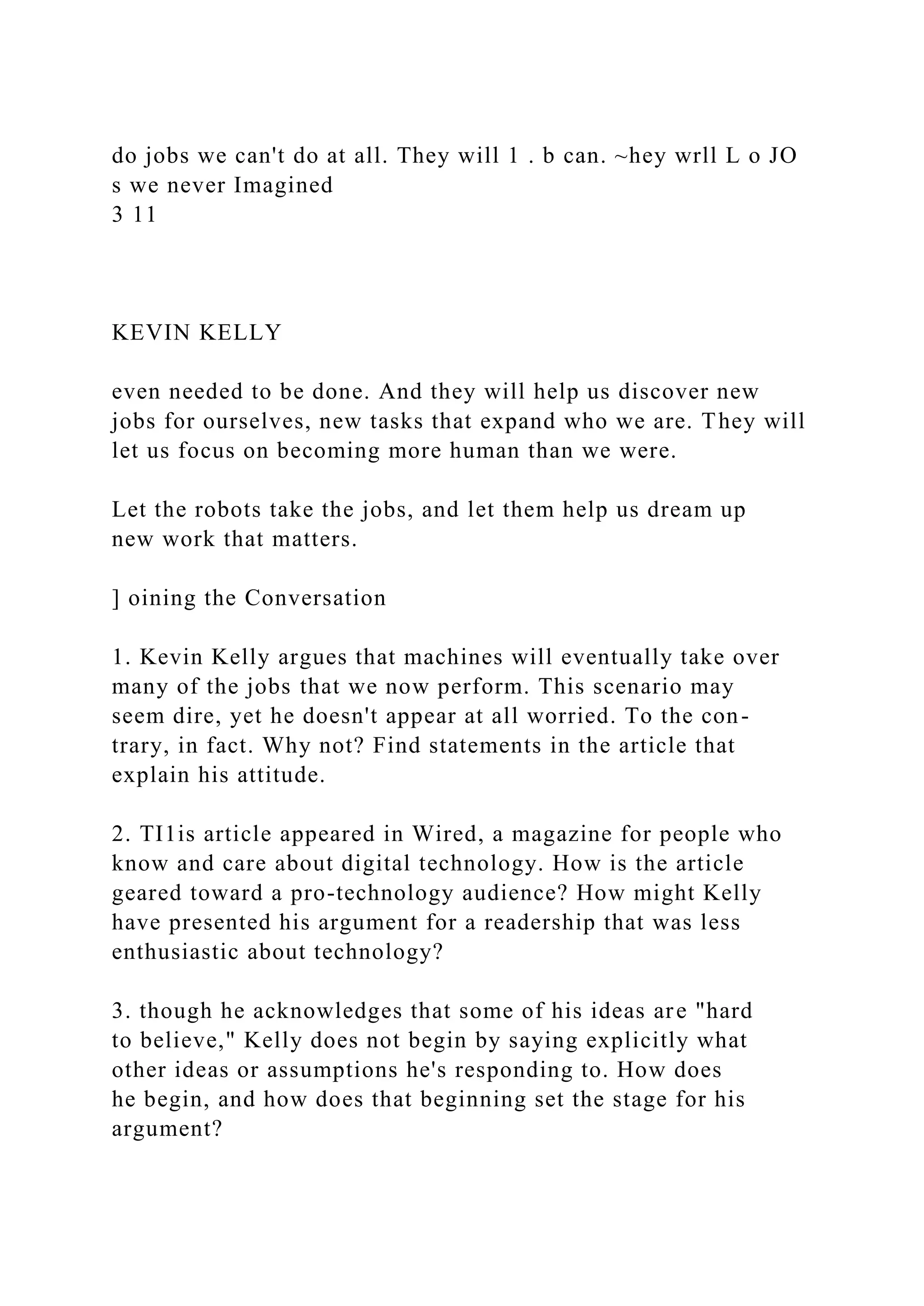 do jobs we can't do at all. They will 1 . b can. ~hey wrll L o JO
s we never Imagined
3 11
KEVIN KELLY
even needed to be done. And they will help us discover new
jobs for ourselves, new tasks that expand who we are. They will
let us focus on becoming more human than we were.
Let the robots take the jobs, and let them help us dream up
new work that matters.
] oining the Conversation
1. Kevin Kelly argues that machines will eventually take over
many of the jobs that we now perform. This scenario may
seem dire, yet he doesn't appear at all worried. To the con-
trary, in fact. Why not? Find statements in the article that
explain his attitude.
2. TI1is article appeared in Wired, a magazine for people who
know and care about digital technology. How is the article
geared toward a pro-technology audience? How might Kelly
have presented his argument for a readership that was less
enthusiastic about technology?
3. though he acknowledges that some of his ideas are "hard
to believe," Kelly does not begin by saying explicitly what
other ideas or assumptions he's responding to. How does
he begin, and how does that beginning set the stage for his
argument?
 