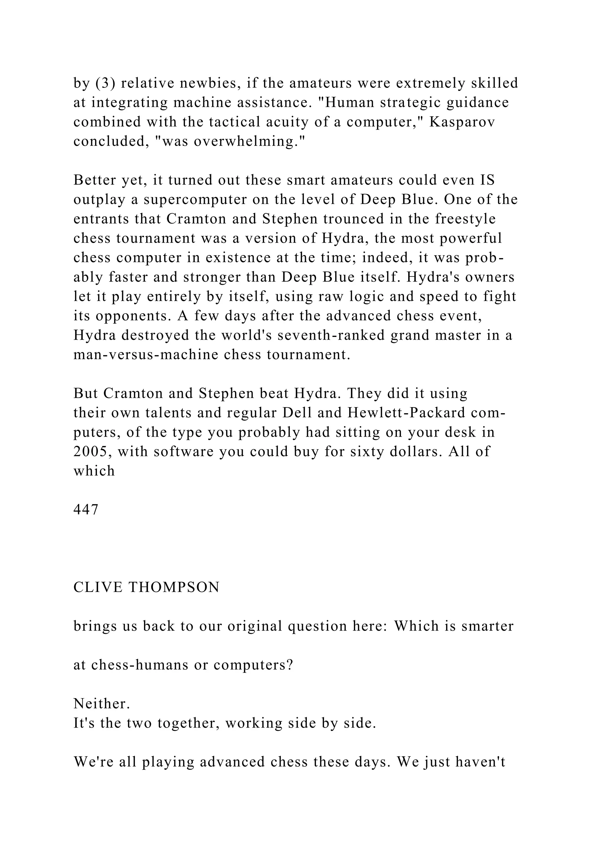 by (3) relative newbies, if the amateurs were extremely skilled
at integrating machine assistance. "Human strategic guidance
combined with the tactical acuity of a computer," Kasparov
concluded, "was overwhelming."
Better yet, it turned out these smart amateurs could even IS
outplay a supercomputer on the level of Deep Blue. One of the
entrants that Cramton and Stephen trounced in the freestyle
chess tournament was a version of Hydra, the most powerful
chess computer in existence at the time; indeed, it was prob-
ably faster and stronger than Deep Blue itself. Hydra's owners
let it play entirely by itself, using raw logic and speed to fight
its opponents. A few days after the advanced chess event,
Hydra destroyed the world's seventh-ranked grand master in a
man-versus-machine chess tournament.
But Cramton and Stephen beat Hydra. They did it using
their own talents and regular Dell and Hewlett-Packard com-
puters, of the type you probably had sitting on your desk in
2005, with software you could buy for sixty dollars. All of
which
447
CLIVE THOMPSON
brings us back to our original question here: Which is smarter
at chess-humans or computers?
Neither.
It's the two together, working side by side.
We're all playing advanced chess these days. We just haven't
 